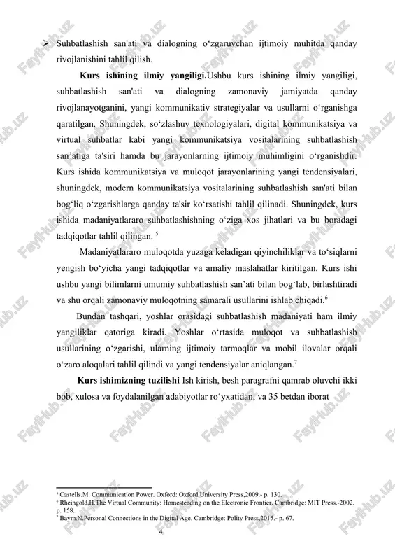 atiga ta'siri hamda bu jarayonlarning ijtimoiy muhimligini o‘rganishdir. kurs ishida kommunikatsiya va muloqot jarayonlarining yangi tendensiyalari, shuningdek, modern kommunikatsiya vositalarining suhbatlashish san'ati bilan bog‘liq o‘zgarishlarga qanday ta'sir ko‘rsatishi tahlil qilinadi. shuningdek, kurs ishida madaniyatlararo suhbatlashishning o‘ziga xos jihatlari va bu boradagi tadqiqotlar tahlil qilingan. [footnoteref:4] [4: castells.m. communication power. oxford: oxford university press,2009.- p. 130.] madaniyatlararo muloqotda yuzaga keladigan qiyinchiliklar va to‘siqlarni yengish bo‘yicha yangi tadqiqotlar va amaliy maslahatlar kiritilgan. kurs ishi ushbu yangi bilimlarni umumiy suhbatlashish san’ati bilan bog‘lab, birlashtiradi va shu orqali zamonaviy muloqotning samarali usullarini ishlab chiqadi.[footnoteref:5] [5: rheingold.h.the virtual community: homesteading on the electronic frontier. cambridge: mit press.-2002. p. 158.] bundan tashqari, yoshlar orasidagi suhbatlashish madaniyati ham ilmiy yangiliklar qatoriga kiradi. yoshlar o‘rtasida muloqot va suhbatlashish usullarining o‘zgarishi, ularning ijtimoiy tarmoqlar va mobil ilovalar orqali o‘zaro aloqalari tahlil qilindi va yangi tendensiyalar aniqlangan.[footnoteref:6] [6: baym.n.personal connections in the digital age. cambridge: polity press,2015.- p. 67.] kurs …