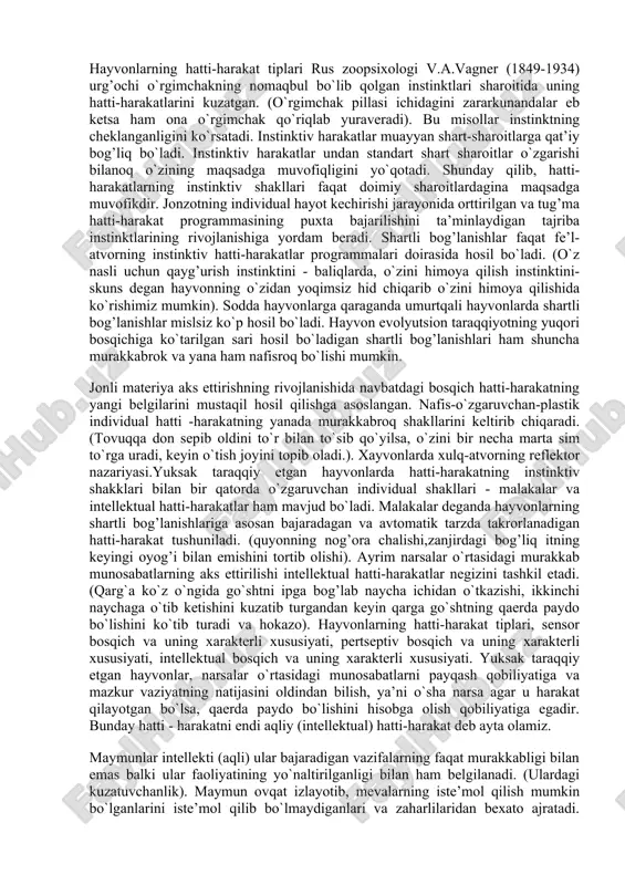 ichida yashaydi. jamiyatda yashamasdan, jamoa a’zolari bilan munosabatda bo`lmasdan turib inson shaxsi shakllanmaydi. insonning ongi mexnat jarayonida, yangi-yangi mexnat kurollarini yasash proo`essida usib boradi. xulosa qilganimizda, psixologiya inson va xayvonga xos bo`lgan psixik jarayonlarni, ularning paydo bo`lish yullarini va rivojlanish xususiyatlarini o`rganadigan fandir. psixika esa bosh miya va nerv sistemasining maxsulidir. u doim usib, rivojlanib boradi. psixikaning eng yuksak shakli ong bo`lib, u faqat insonlarga xosdir. ong shaxsiy va ijtimoiy shaklda bo`ladi. hayvonlarning hatti-harakat tiplari rus zoopsixologi v.a.vagner (1849-1934) urg’ochi o`rgimchakning nomaqbul bo`lib qolgan instinktlari sharoitida uning hatti-harakatlarini kuzatgan. (o`rgimchak pillasi ichidagini zararkunandalar eb ketsa ham ona o`rgimchak qo`riqlab yuraveradi). bu misollar instinktning cheklanganligini ko`rsatadi. instinktiv harakatlar muayyan shart-sharoitlarga qat’iy bog’liq bo`ladi. instinktiv harakatlar undan standart shart sharoitlar o`zgarishi bilanoq o`zining maqsadga muvofiqligini yo`qotadi. shunday qilib, hatti-harakatlarning instinktiv shakllari faqat doimiy sharoitlardagina maqsadga muvofikdir. jonzotning individual hayot kechirishi jarayonida orttirilgan va tug’ma hatti-harakat programmasining puxta bajarilishini ta’minlaydigan tajriba instinktlarining rivojlanishiga …