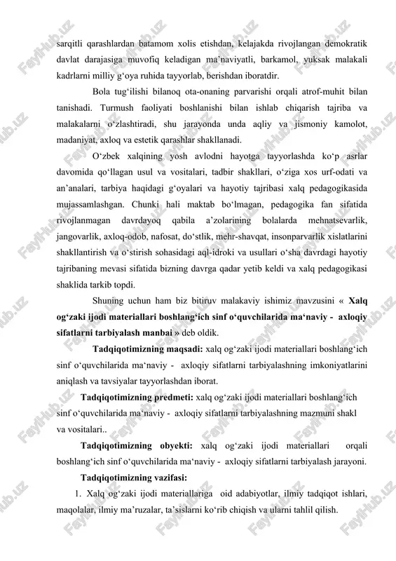 hilarida ma‘naviy - axloqiy sifatlarni tarbiyalashshning o‘ziga xos xususiyatlarini va uni omillarini aniqlash va ularni rivojlantirish yo‘llarini tahlil etish; 4. xalq og‘zaki ijodi materiallari asosida boshlang‘ich sinf o‘quvchilarida ma‘naviy - axloqiy sifatlarni tarbiyalashning yo‘l va usullarini ishlab chiqish va uning samaradorligini aniqlash. ilmiy faraz: agar xalq og‘zaki ijodi materiallari orqali yoshlarni tarbiyalashga oid berilgan ma’lumotlar va qo‘shimcha materiallardan, mavjud imkoniyatlaridan to‘liq foydalanilsa, o‘quvchilarning ma’naviy-axloqiy tarbiyasida samarali natijalarga erishish mumkin. bitiruv malakaviy ishimizning ilmiy yangiligi: - xalq og‘zaki ijodi materiallari orqali boshlang‘ich sinf o‘quvchilarida ma‘naviy - axloqiy sifatlarni tarbiyalashning nazariy asoslari va omillari ko‘rsatildi; - xalq og‘zaki ijodi materiallari orqali boshlang‘ich sinf o‘quvchilarida ma‘naviy - axloqiy sifatlarni tarbiyalashning nazariy asoslari ilmiy tahlil etildi; - xalq og‘zaki ijodi materiallari orqali boshlang‘ich sinf o‘quvchilarida ma‘naviy - axloqiy sifatlarni tarbiyalashning o‘ziga xos xususiyatlari, ularni faollashtirish usullari, rivojlantirish yo‘llari belgilab berildi; - xalq og‘zaki ijodi materiallari asosida yoshlarni tarbiyalash bo‘yicha tavsiyalar ishlab chiqildi. bitiruv malakaviy …