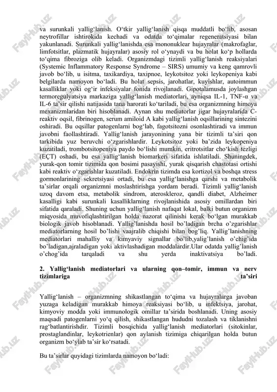 un organizm miqyosida muvofiqlashtirilgan holda nazorat qilinishi kerak bo‘lgan murakkab biologik javob hisoblanadi. yallig’lanishda hosil bo’ladigan brcha o’zgarishlar mediatorlarning hosil bo’lishi vaajralib chiqishi bilan bog’liq. yallig’lanishning mediatorlari mahalliy va kimyaviy signallar bo’lib,yalig’lanish o’chig’ida bo’ladigan,ajraladigan yoki aktivlashadigan moddalardir.ular odatda yallig’lanish o’chog’ida tarqaladi va shu yerda inaktivatsiya bo’ladi. 2. yallig‘lanish mediatorlari va ularning qon–tomir, immun va nerv tizimlariga ta’siri yallig‘lanish – organizmning shikastlangan to‘qima va hujayralarga javoban yuzaga keladigan murakkab himoya reaksiyasi bo‘lib, u infektsiya, jarohat, kimyoviy modda yoki immunologik omillar ta’sirida boshlanadi. uning asosiy maqsadi patogenlarni yo‘q qilish, shikastlangan hududni tozalash va tiklanishni rag‘batlantirishdir. tizimli bosqichida yallig‘lanish mediatorlari (sitokinlar, prostaglandinlar, leykotrienlar) qon aylanish tizimiga chiqarilgan holda butun organizm bo‘ylab ta’sir ko‘rsatadi. bu ta’sirlar quyidagi tizimlarda namoyon bo‘ladi: · qon–tomir tizimi: kapillyar permeabelligi oshishi, endoteliyal hujayralarning faollashuvi, trombotsit agregatsiyasi; natijada gemodinamik o‘zgarishlar, shish va ekzudat hosil bo‘lishi kuzatiladi. · immun tizimi: neytrofil, makrofag va limfotsitlarning faollashuvi, fagotsitoz jarayonining kuchayishi; bu jarayon yallig‘lanish …