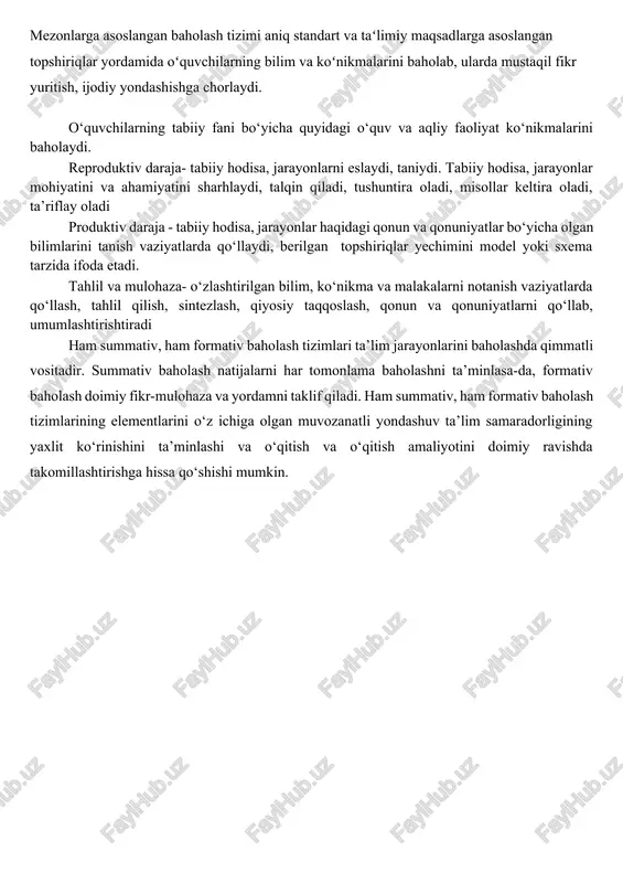 arajasini koʻrsatishidadir baholash uning mohiyatidan kelib chiqib 2 xil shaklda o‘tkazilishi mumkin: 1) mezonga asoslangan baholash 2) meyorga asoslangan baholash mezonlarga asoslangan baholash tizimi aniq standart va taʻlimiy maqsadlarga asoslangan topshiriqlar yordamida oʻquvchilarning bilim va koʻnikmalarini baholab, ularda mustaqil fikr yuritish, ijodiy yondashishga chorlaydi. o‘quvchilarning tabiiy fani bo‘yicha quyidagi o‘quv va aqliy faoliyat ko‘nikmalarini baholaydi. reproduktiv daraja- tabiiy hodisa, jarayonlarni eslaydi, taniydi. tabiiy hodisa, jarayonlar mohiyatini va ahamiyatini sharhlaydi, talqin qiladi, tushuntira oladi, misollar keltira oladi, ta’riflay oladi produktiv daraja - tabiiy hodisa, jarayonlar haqidagi qonun va qonuniyatlar bo‘yicha olgan bilimlarini tanish vaziyatlarda qo‘llaydi, berilgan topshiriqlar yechimini model yoki sxema tarzida ifoda etadi. tahlil va mulohaza- o‘zlashtirilgan bilim, ko‘nikma va malakalarni notanish vaziyatlarda qo‘llash, tahlil qilish, sintezlash, qiyosiy taqqoslash, qonun va qonuniyatlarni qo‘llab, umumlashtirishtiradi ham summativ, ham formativ baholash tizimlari ta’lim jarayonlarini baholashda qimmatli vositadir. summativ baholash natijalarni har tomonlama baholashni ta’minlasa-da, formativ baholash doimiy fikr-mulohaza va yordamni taklif qiladi. …