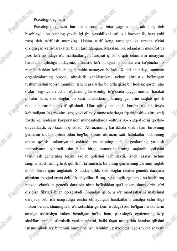 chun genlarning yashash imkoniyatini oshiradi, shu bilan birga munosabatlarning saqlanib qolishini ta'minlash genlarning foizini saqlab qolishni ta'minlaydi. ishchi asalari uchun singlisi ishchisining tirik qolishini ta'minlash, bu uning genlarining yarmini saqlab qolish kerakligini anglatadi. shunday qilib, sotsiologlar odatda genetik darajada altruizm mavjud emas deb ta'kidlaydilar. biroq, psixologik egoizm - bu kuchliroq mavqe, chunki u genetik darajada nima bo'lishidan qat'i nazar, shaxs o'zini o'zi qiziqish fikrlari bilan qo'zg'atadi. shunday qilib, u o'z manfaatlarini maksimal darajada oshirish maqsadiga erisha olmaydigan harakatlarni amalga oshirishga imkon beradi, shuningdek, o'z xohishlariga (zaif irodaga) zid bo'lgan harakatlarni amalga oshirishga imkon beradigan bo'lsa ham, psixologik egoizmning ko'p shakllari nafaqat altruistik xatti-harakatni, balki faqat tashqarida harakat qilishni istisno qiladi o'z burchini hurmat qilish. muhimi, psixologik egoizm o'z shaxsiy manfaatlaridan tashqari maqsadlarni amalga oshirishga imkon beradi, ammo bu maqsadlar keyinchalik o'z farovonligini anglash vositasi ekanligini ta'kidlaydi. o'z navbatida psixologik egoizmning ikki shakli mavjud. eksklyuziv egoizm odamlar faqat o'z manfaatlaridan kelib …