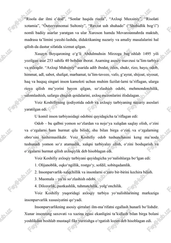 diga mas’uliyatli vazifa-larni qo‘yadi. xar bir ota-onaning burchi farzandarini to‘g‘ri tarbiyalab ulardagi yaxshi xislatlarni ko‘paytirib, yomon xislatlar-ni yo‘qotishdir. voiz koshifiyning fikricha muallimlar bilimdon, dono, shirinsuxan, adolatli bo‘lishi lozim. voiz koshifiy muallim va murabbiyning pedagogik mahorati haqida shunday yozgan edi: murabbiy bolaga nasihat va ta’lim berishda lutf va odob qoidalariga rioya qilishi kerak. ko‘pchilik oldida bolaga pand berilmaydi, unga muloyimlik bilan pand-nasihat qilish lozim. tarbiyachilik san’atida ustozni nihoyatda ulug‘lab shunday yozadi: ôaromush qilmagilsan haqi ustod, ki oningdindurur ilmingga bunyod. agar ustodinga mehring yo‘q o‘ldi. degilkim ilmim mani mavq uldi. kishikim qildi ustodiga xizmat. zamoni o‘tmadi tobti ul izzat. voiz koshifiy ota-ona va yaxshi ustozdan olgan pand-nasihat-ga quloq solmay behuda yo‘llarda yurgan farzand o‘zini-o‘zi rasvo qiladi. nihoyat halokat va falokat daryosiga g‘arq bo‘ladi, degan edi. voiz koshifiyning merosi bo‘lajak avlodni axloqiy fazi-latlarining shakllanishiga dastur sifatida xizmat qilmoqda. uning axloqiy tarbiyadagi g‘oyalari komil inson tarbiyalash yo‘riq-nomasini yaratish, ijodkor insonlar hamisha adolatli va inson-parvar, …