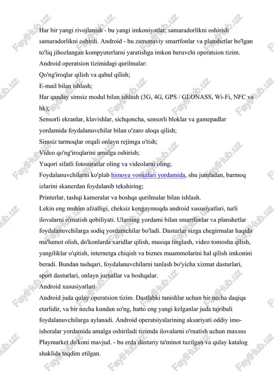 ish yangi boshlanuvchilar uchun juda qulay - tarmoqning ochiq joylarini tozalashga va qidiruv tizimlariga dasturiy ta'minotni izlashga hojat yo'q. android juda moslashuvchan operatsion tizim. o'z ehtiyojlaringiz uchun osongina moslashtirilgan.va dasturlarning mo'lligi qo'shimcha funktsiyalarni olish yoki ba'zi bir asosiy funktsiyalarni o'zgartirish imkonini beradi. standart "dialer" ni yoqtirmaysizmi? muhim emas - boshqa ilovani yuklab olish, ish stoli yorliqlarini almashtirish va yangi ilovadan foydalanish. ichki o'yinchi yoqmasa? faqat playmarket-dan yana birini yuklab oling. bundan tashqari siz quyidagi manzildan yuklab olishingiz mumkin: ommabop ijtimoiy tarmoqlarning mijozlari; xabarnomalar xabarchilar; bank mijozlari; post dasturlari; elektron to'lov tizimlarining xujjatlari; yangiliklar ilovalari; onlayn nashrlar mijozlari; oflayn va onlayn o'yinlar; oshxona ilovalari va boshqalar. android juda do'stona, ya'ni o'zingiz uchun to'liq sozlashingiz mumkin. ma'lumotlar ilovalarni ishga tushirmasdan olish mumkin - bu maqsadda tizim stol ustida joylashgan va foydali ma'lumotni ko'rsatadigan vidjetlar bilan ta'minlaydi. bunga so'nggi yangiliklar sarlavhalari, ob-havo ma'lumoti, valyuta kurslari, odamlarning so'nggi faoliyati kirishi mumkin ijtimoiy tarmoqlar va …