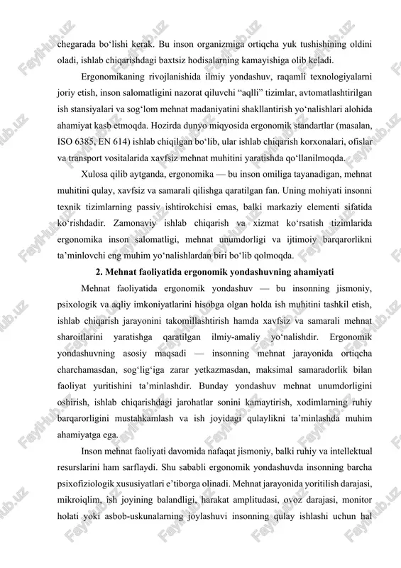h muhitini tashkil etish, ishlab chiqarish jarayonini takomillashtirish hamda xavfsiz va samarali mehnat sharoitlarini yaratishga qaratilgan ilmiy-amaliy yo‘nalishdir. ergonomik yondashuvning asosiy maqsadi — insonning mehnat jarayonida ortiqcha charchamasdan, sog‘lig‘iga zarar yetkazmasdan, maksimal samaradorlik bilan faoliyat yuritishini ta’minlashdir. bunday yondashuv mehnat unumdorligini oshirish, ishlab chiqarishdagi jarohatlar sonini kamaytirish, xodimlarning ruhiy barqarorligini mustahkamlash va ish joyidagi qulaylikni ta’minlashda muhim ahamiyatga ega. inson mehnat faoliyati davomida nafaqat jismoniy, balki ruhiy va intellektual resurslarini ham sarflaydi. shu sababli ergonomik yondashuvda insonning barcha psixofiziologik xususiyatlari e’tiborga olinadi. mehnat jarayonida yoritilish darajasi, mikroiqlim, ish joyining balandligi, harakat amplitudasi, ovoz darajasi, monitor holati yoki asbob-uskunalarning joylashuvi insonning qulay ishlashi uchun hal qiluvchi omillardandir. agar bu sharoitlar to‘g‘ri tashkil etilmasa, inson tez charchaydi, diqqat susayadi, xatoliklar soni ortadi, natijada mehnat unumdorligi pasayadi va sog‘liq muammolari paydo bo‘ladi. shu bois ergonomik yondashuv ishlab chiqarishda insonning sog‘lig‘i va samaradorligini saqlab qolishning asosiy garovidir. ergonomikaning mehnat faoliyatidagi ahamiyatini quyidagi yo‘nalishlarda ko‘rish …