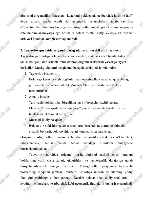 bi shakllar hosil qilish uchun asos bo‘lib xizmat qiladi. mashg‘ulot jarayoni odatda tayyorlov, amaliy va ijodiy bosqichlardan iborat bo‘ladi. tayyorlov bosqichida bolalar bilan ishlatiladigan materiallar — rangli qog‘oz, namuna, rasm va chizmalar tanishtiriladi. tarbiyachi ularni qanday buklash, burish yoki aylantirish kerakligini bosqichma-bosqich ko‘rsatib beradi. har bir bola tarbiyachining ko‘rsatmasi asosida harakat qiladi va mustaqil ravishda shakl hosil qiladi. amaliy bosqichda bolalar o‘z qo‘llari bilan shakllarni yasaydilar. tarbiyachi ularni kuzatib boradi, kerakli joyda yordam beradi, xatolarni yumshoq tarzda to‘g‘rilaydi. har bir bola o‘z ishini bajarib bo‘lgach, natijasini boshqalar bilan solishtiradi, bu esa ularni raqobatbardosh va bir vaqtning o‘zida hamkorlik ruhida ishlashga o‘rgatadi. ijodiy bosqichda esa bolalarga mustaqil ish topshiriqlari beriladi. ular ilgari o‘rgangan shakllardan foydalanib, yangi kompozitsiyalar yaratadilar. masalan, “hayvonot bog‘i”, “bahor manzarasi” yoki “dengiz osti dunyosi” kabi mavzularda turli shakllarni birlashtirib, ijodiy ishlar bajaradilar. bu jarayon bolalarda tasavvur, mantiqiy fikrlash, rang uyg‘unligini tanlash hamda go‘zallikni his etish qobiliyatlarini rivojlantiradi. origami …