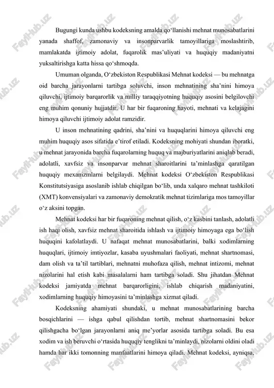 adolatli ish haqi olish, xavfsiz mehnat sharoitida ishlash va ijtimoiy himoyaga ega bo‘lish huquqini kafolatlaydi. u nafaqat mehnat munosabatlarini, balki xodimlarning huquqlari, ijtimoiy imtiyozlar, kasaba uyushmalari faoliyati, mehnat shartnomasi, dam olish va ta’til tartiblari, mehnatni muhofaza qilish, mehnat intizomi, mehnat nizolarini hal etish kabi masalalarni ham tartibga soladi. shu jihatdan mehnat kodeksi jamiyatda mehnat barqarorligini, ishlab chiqarish madaniyatini, xodimlarning huquqiy himoyasini ta’minlashga xizmat qiladi. kodeksning ahamiyati shundaki, u mehnat munosabatlarining barcha bosqichlarini — ishga qabul qilishdan tortib, mehnat shartnomasini bekor qilishgacha bo‘lgan jarayonlarni aniq me’yorlar asosida tartibga soladi. bu esa xodim va ish beruvchi o‘rtasida huquqiy tenglikni ta’minlaydi, nizolarni oldini oladi hamda har ikki tomonning manfaatlarini himoya qiladi. mehnat kodeksi, ayniqsa, xodimning huquqiy kafolatlarini ta’minlash, uni ekspluatatsiya va adolatsizlikdan himoya qilish, mehnatga haq to‘lashda tenglik va adolatni saqlashda muhim o‘rin tutadi. unda ish vaqtining davomiyligi, dam olish va ta’til vaqtlari, ayollar va voyaga yetmaganlarning mehnati, mehnat muhofazasi, xavfsizlik texnikasi, ekologik …