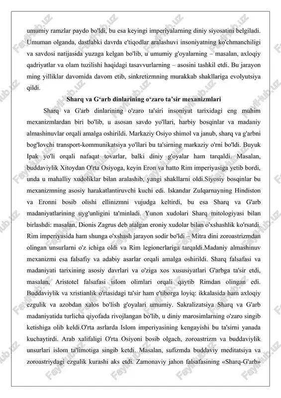 asiga yetib bordi, unda u mahalliy xudoliklar bilan aralashib, yangi shakllarni oldi.siyosiy bosqinlar bu mexanizmning asosiy harakatlantiruvchi kuchi edi. iskandar zulqarnayning hindiston va eronni bosib olishi ellinizmni vujudga keltirdi, bu esa sharq va g'arb madaniyatlarining uyg'unligini ta'minladi. yunon xudolari sharq mitologiyasi bilan birlashdi: masalan, dionis zagrus deb atalgan eroniy xudolar bilan o'xshashlik ko'rsatdi. rim imperiyasida ham shunga o'xshash jarayon sodir bo'ldi – mitra dini zoroastrizmdan olingan unsurlarni o'z ichiga oldi va rim legionerlariga tarqaldi.madaniy almashinuv mexanizmi esa falsafiy va adabiy asarlar orqali amalga oshirildi. sharq falsafasi va madaniyati tarixining asosiy davrlari va o'ziga xos xususiyatlari g'arbga ta'sir etdi, masalan, aristotel falsafasi islom olimlari orqali qaytib rimdan olingan edi. buddaviylik va xristianlik o'rtasidagi ta'sir ham e'tiborga loyiq: ikkalasida ham axloqiy ezgulik va azobdan xalos bo'lish g'oyalari umumiy. sakralizatsiya sharq va g'arb madaniyatida turlicha qiyofada rivojlangan bo'lib, u diniy marosimlarning o'zaro singib ketishiga olib keldi.o'rta asrlarda islom imperiyasining kengayishi bu ta'sirni yanada …