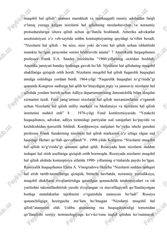 chun nizolarni hal qilish milliy markazi va mediatsiya va nizolarni hal qilish institutini tashkil etdi” 8 . 1976-yilgi fond konferensiyasida “yetakchi huquqshunos, advokat, adliya tizimidagi partiyalar sud xarajatlari koʻpayishi va kechikishidan norozilik bildirdi. konferensiya natijalari boʻyicha ishchi guruhni professor frank sanderning nizolarni hal qilish markazini oʻz ichiga olgan sud haqidagi fikrlari qoʻllab quvvatlandi”9 . 1998-yilda kongress “nizolarni muqobil hal qilish toʻgʻrisida”gi qonunni qabul qildi. rossiyada ham nizolarni suddan tashqari hal etish usullariga qiziqish ortib bormoqda. rossiyada nizolarni muqobil hal qilish alohida kontseptsiya sifatida 1990- yillarning oʻrtalarida paydo boʻlgan. rossiyalik huquqshunos elena a. vinogradova fikricha “nizolarni suddan tashqari hal etish tartib-taomillariga qiziqish, birinchi navbatda, norasmiy yurisdiksiya, muqobil shakllarni rivojlantirishga qaratilgan qonunchilik tendentsiyalari va ish yuritishni takomillashtirish yaxshi rivojlangan va muvaffaqiyatli qoʻllanilayotgan boshqa mamlakatlar tajribasini oʻrganishda namoyon boʻladi” rossiya qonunchiligiga hozirgacha maʻlum boʻlmagan “nizolarni muqobil hal qilish”atamasini oldi. ushbu atamaning rus huquqshunosligi tomonidan qoʻllanilishi xorijiy terminologiyaga koʻr-koʻrona taqlid qilishni koʻrsatmaydi. aksincha, u …