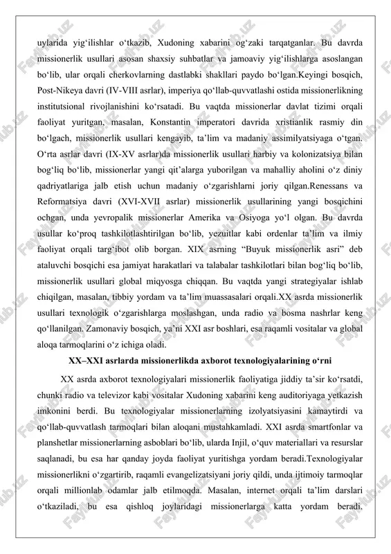 ilmiy faoliyat orqali targ‘ibot olib borgan. xix asrning “buyuk missionerlik asri” deb ataluvchi bosqichi esa jamiyat harakatlari va talabalar tashkilotlari bilan bog‘liq bo‘lib, missionerlik usullari global miqyosga chiqqan. bu vaqtda yangi strategiyalar ishlab chiqilgan, masalan, tibbiy yordam va ta’lim muassasalari orqali.xx asrda missionerlik usullari texnologik o‘zgarishlarga moslashgan, unda radio va bosma nashrlar keng qo‘llanilgan. zamonaviy bosqich, ya’ni xxi asr boshlari, esa raqamli vositalar va global aloqa tarmoqlarini o‘z ichiga oladi. xx–xxi asrlarda missionerlikda axborot texnologiyalarining o‘rni xx asrda axborot texnologiyalari missionerlik faoliyatiga jiddiy ta’sir ko‘rsatdi, chunki radio va televizor kabi vositalar xudoning xabarini keng auditoriyaga yetkazish imkonini berdi. bu texnologiyalar missionerlarning izolyatsiyasini kamaytirdi va qo‘llab-quvvatlash tarmoqlari bilan aloqani mustahkamladi. xxi asrda smartfonlar va planshetlar missionerlarning asboblari bo‘lib, ularda injil, o‘quv materiallari va resurslar saqlanadi, bu esa har qanday joyda faoliyat yuritishga yordam beradi.texnologiyalar missionerlikni o‘zgartirib, raqamli evangelizatsiyani joriy qildi, unda ijtimoiy tarmoqlar orqali millionlab odamlar jalb etilmoqda. masalan, internet orqali …