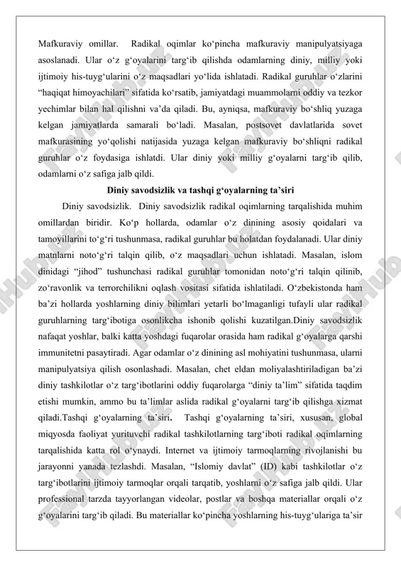 sizlik nafaqat yoshlar, balki katta yoshdagi fuqarolar orasida ham radikal g‘oyalarga qarshi immunitetni pasaytiradi. agar odamlar o‘z dinining asl mohiyatini tushunmasa, ularni manipulyatsiya qilish osonlashadi. masalan, chet eldan moliyalashtiriladigan ba’zi diniy tashkilotlar o‘z targ‘ibotlarini oddiy fuqarolarga “diniy ta’lim” sifatida taqdim etishi mumkin, ammo bu ta’limlar aslida radikal g‘oyalarni targ‘ib qilishga xizmat qiladi.tashqi g‘oyalarning ta’siri. tashqi g‘oyalarning ta’siri, xususan, global miqyosda faoliyat yurituvchi radikal tashkilotlarning targ‘iboti radikal oqimlarning tarqalishida katta rol o‘ynaydi. internet va ijtimoiy tarmoqlarning rivojlanishi bu jarayonni yanada tezlashdi. masalan, “islomiy davlat” (id) kabi tashkilotlar o‘z targ‘ibotlarini ijtimoiy tarmoqlar orqali tarqatib, yoshlarni o‘z safiga jalb qildi. ular professional tarzda tayyorlangan videolar, postlar va boshqa materiallar orqali o‘z g‘oyalarini targ‘ib qiladi. bu materiallar ko‘pincha yoshlarning his-tuyg‘ulariga ta’sir qilishga qaratilgan bo‘lib, ularni “adolatli jamiyat” qurish uchun kurashga chorlaydi.bundan tashqari, tashqi moliyaviy yordam radikal guruhlarning faoliyatini qo‘llab-quvvatlaydi. chet eldan keladigan mablag‘lar orqali radikal guruhlar o‘z tashkilotlarini mustahkamlab, yangi a’zolarni jalb qilish uchun …
