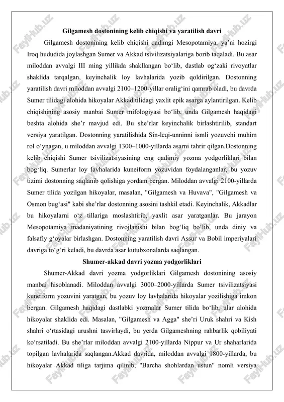 alan, "gilgamesh va huvava", "gilgamesh va osmon bug‘asi" kabi she’rlar dostonning asosini tashkil etadi. keyinchalik, akkadlar bu hikoyalarni o‘z tillariga moslashtirib, yaxlit asar yaratganlar. bu jarayon mesopotamiya madaniyatining rivojlanishi bilan bog‘liq bo‘lib, unda diniy va falsafiy g‘oyalar birlashgan. dostonning yaratilish davri assur va bobil imperiyalari davriga to‘g‘ri keladi, bu davrda asar kutubxonalarda saqlangan. shumer-akkad davri yozma yodgorliklari shumer-akkad davri yozma yodgorliklari gilgamesh dostonining asosiy manbai hisoblanadi. miloddan avvalgi 3000–2000-yillarda sumer tsivilizatsiyasi kuneiform yozuvini yaratgan, bu yozuv loy lavhalarida hikoyalar yozilishiga imkon bergan. gilgamesh haqidagi dastlabki yozmalar sumer tilida bo‘lib, ular alohida hikoyalar shaklida edi. masalan, "gilgamesh va agga" she’ri uruk shahri va kish shahri o‘rtasidagi urushni tasvirlaydi, bu yerda gilgameshning rahbarlik qobiliyati ko‘rsatiladi. bu she’rlar miloddan avvalgi 2100-yillarda nippur va ur shaharlarida topilgan lavhalarida saqlangan.akkad davrida, miloddan avvalgi 1800-yillarda, bu hikoyalar akkad tiliga tarjima qilinib, "barcha shohlardan ustun" nomli versiya yaratilgan. bu versiya dostonning eski bobil varianti bo‘lib, unda gilgameshning …