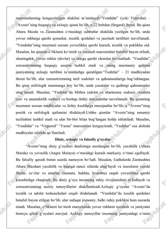 numdorlik xudosi) va boshqa ilohiy mavjudotlar tasvirlanadi. bu qismning mazmuni asosan madhiyalar va ilohiy kuchlarga murojaatlar bo‘lib, u “avesto”ning poetik va mifologik qatlamini ifodalaydi.ushbu qismlar “avesto”ning umumiy tuzilishini tashkil etadi va ular bir-biri bilan bog‘langan holda ishlatiladi. masalan, “vendidat” va “vispered” “yasna” marosimini kengaytiradi, “yashtlar” esa alohida madhiyalar sifatida qo‘llaniladi. diniy, axloqiy va falsafiy g‘oyalar “avesto”ning diniy g‘oyalari dualizmga asoslangan bo‘lib, yaxshilik (ahura mazda) va yovuzlik (angra mainyu) o‘rtasidagi kurash markaziy o‘rinni egallaydi. bu falsafiy qarash butun asarda namoyon bo‘ladi. masalan, gathalarda zaratushtra ahura mazdani yaxshilik va haqiqat ramzi sifatida ulug‘laydi va insonlarni yaxshi fikrlar, so‘zlar va amallar (humata, hukhta, hvarshta) orqali yovuzlikka qarshi kurashishga chaqiradi. bu diniy g‘oya insonning ruhiy rivojlanishini ta’kidlaydi va zoroastrizmning asosiy tamoyillarini shakllantiradi.axloqiy g‘oyalar “avesto”da tozalik va adolat tushunchalari orqali ifodalanadi. “vendidat”da tozalik qoidalari batafsil bayon etilgan bo‘lib, ular nafaqat jismoniy, balki ruhiy poklikni ham nazarda tutadi. masalan, o‘liklarni ko‘mish marosimida yovuz ruhlarni tozalash va …
