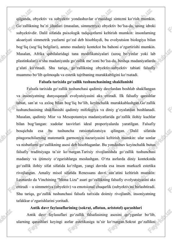 azariyasini keltirish mumkin: ular sonlar va nisbatlarni go‘zallikning asosi deb hisoblaganlar. bu yondashuv keyinchalik butun falsafiy traditsiyaga ta’sir ko‘rsatgan.tarixiy rivojlanishda go‘zallik tushunchasi madaniy va ijtimoiy o‘zgarishlarga moslashgan. o‘rta asrlarda diniy kontekstda go‘zallik ilohiy sifat sifatida ko‘rilgan, yangi davrda esa inson markazli estetika rivojlangan. amaliy misol sifatida renessans davri san’atini keltirish mumkin: leonardo da vinchining "mona liza" asari go‘zallikning falsafiy evolyutsiyasini aks ettiradi – u simmetriya (obyektiv) va emotsional chuqurlik (subyektiv)ni birlashtiradi. shu tariqa, go‘zallik tushunchasi falsafa tarixida doimiy rivojlanib, insoniyatning tafakkur o‘zgarishlarini yoritadi. antik davr faylasuflarining (sokrat, aflotun, aristotel) qarashlari antik davr faylasuflari go‘zallik falsafasining asosini qo‘yganlar bo‘lib, ularning qarashlari keyingi asrlar estetikasiga ta’sir ko‘rsatgan.sokrat go‘zallikni axloq bilan bog‘lagan: u go‘zallikni ichki fazilatlarning tashqi ifodasi deb hisoblagan. masalan, "fedr" dialogida go‘zallik ruhiy kamolot bilan bog‘liq. chuqur tahlilda, sokratning qarashi subyektivdir, chunki go‘zallikni bilish orqali idrok etish mumkin. amaliy misol: bir insonning xulq-atvori go‘zal bo‘lsa, uning tashqi ko‘rinishi ham go‘zal ko‘rinadi, …