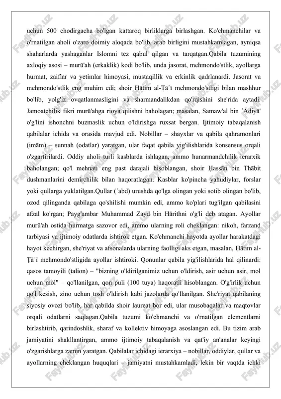 tgan, ular faqat qabila yig'ilishlarida konsensus orqali o'zgartirilardi. oddiy aholi turli kasblarda ishlagan, ammo hunarmandchilik ierarxik baholangan; qo'l mehnati eng past darajali hisoblangan, shoir ḥassān bin thābit dushmanlarini demirchilik bilan haqoratlagan. kasblar ko'pincha yahudiylar, forslar yoki qullarga yuklatilgan.qullar (ʿabd) urushda qo'lga olingan yoki sotib olingan bo'lib, ozod qilinganda qabilaga qo'shilishi mumkin edi, ammo ko'plari tug'ilgan qabilasini afzal ko'rgan; payg'ambar muhammad zayd bin hārithni o'g'li deb atagan. ayollar murū'ah ostida hurmatga sazovor edi, ammo ularning roli cheklangan: nikoh, farzand tarbiyasi va ijtimoiy odatlarda ishtirok etgan. ko'chmanchi hayotda ayollar harakatdagi hayot kechirgan, she'riyat va afsonalarda ularning faolligi aks etgan, masalan, ḥātim al-ṭāʾī mehmondo'stligida ayollar ishtiroki. qonunlar qabila yig'ilishlarida hal qilinardi: qasos tamoyili (talion) – "bizning o'ldirilganimiz uchun o'ldirish, asir uchun asir, mol uchun mol" – qo'llanilgan, qon puli (100 tuya) haqoratli hisoblangan. o'g'irlik uchun qo'l kesish, zino uchun tosh o'ldirish kabi jazolarda qo'llanilgan. she'riyat qabilaning siyosiy ovozi bo'lib, har qabilda shoir laureat …