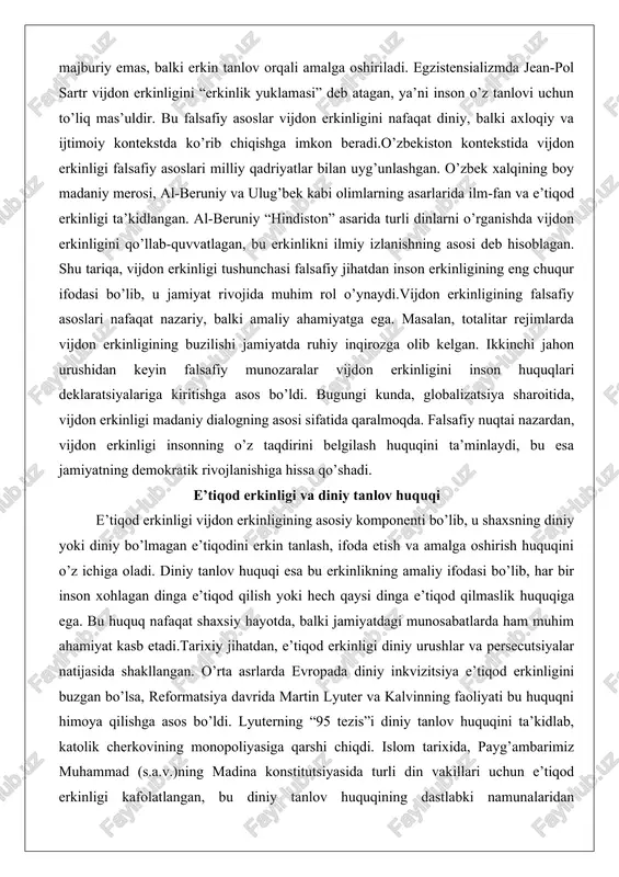 ng buzilishi jamiyatda ruhiy inqirozga olib kelgan. ikkinchi jahon urushidan keyin falsafiy munozaralar vijdon erkinligini inson huquqlari deklaratsiyalariga kiritishga asos bo’ldi. bugungi kunda, globalizatsiya sharoitida, vijdon erkinligi madaniy dialogning asosi sifatida qaralmoqda. falsafiy nuqtai nazardan, vijdon erkinligi insonning o’z taqdirini belgilash huquqini ta’minlaydi, bu esa jamiyatning demokratik rivojlanishiga hissa qo’shadi. e’tiqod erkinligi va diniy tanlov huquqi e’tiqod erkinligi vijdon erkinligining asosiy komponenti bo’lib, u shaxsning diniy yoki diniy bo’lmagan e’tiqodini erkin tanlash, ifoda etish va amalga oshirish huquqini o’z ichiga oladi. diniy tanlov huquqi esa bu erkinlikning amaliy ifodasi bo’lib, har bir inson xohlagan dinga e’tiqod qilish yoki hech qaysi dinga e’tiqod qilmaslik huquqiga ega. bu huquq nafaqat shaxsiy hayotda, balki jamiyatdagi munosabatlarda ham muhim ahamiyat kasb etadi.tarixiy jihatdan, e’tiqod erkinligi diniy urushlar va persecutsiyalar natijasida shakllangan. o’rta asrlarda evropada diniy inkvizitsiya e’tiqod erkinligini buzgan bo’lsa, reformatsiya davrida martin lyuter va kalvinning faoliyati bu huquqni himoya qilishga asos bo’ldi. lyuterning …