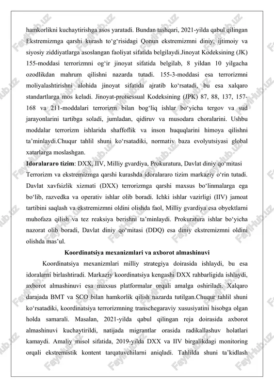huquqlarini himoya qilishni ta’minlaydi.chuqur tahlil shuni ko‘rsatadiki, normativ baza evolyutsiyasi global xatarlarga moslashgan. idoralararo tizim: dxx, iiv, milliy gvardiya, prokuratura, davlat diniy qo‘mitasi terrorizm va ekstremizmga qarshi kurashda idoralararo tizim markaziy o‘rin tutadi. davlat xavfsizlik xizmati (dxx) terrorizmga qarshi maxsus bo‘linmalarga ega bo‘lib, razvedka va operativ ishlar olib boradi. ichki ishlar vazirligi (iiv) jamoat tartibini saqlash va ekstremizmni oldini olishda faol, milliy gvardiya esa obyektlarni muhofaza qilish va tez reaksiya berishni ta’minlaydi. prokuratura ishlar bo‘yicha nazorat olib boradi, davlat diniy qo‘mitasi (ddq) esa diniy ekstremizmni oldini olishda mas’ul. koordinatsiya mexanizmlari va axborot almashinuvi koordinatsiya mexanizmlari milliy strategiya doirasida ishlaydi, bu esa idoralarni birlashtiradi. markaziy koordinatsiya kengashi dxx rahbarligida ishlaydi, axborot almashinuvi esa maxsus platformalar orqali amalga oshiriladi. xalqaro darajada bmt va sco bilan hamkorlik qilish nazarda tutilgan.chuqur tahlil shuni ko‘rsatadiki, koordinatsiya terrorizmning transchegaraviy xususiyatini hisobga olgan holda samarali. masalan, 2021-yilda qabul qilingan reja doirasida axborot almashinuvi kuchaytirildi, natijada migrantlar orasida …