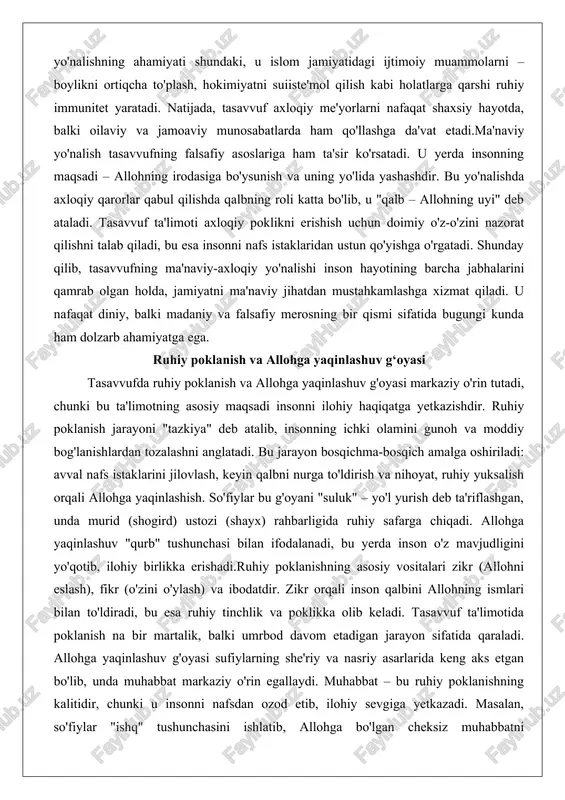 (shogird) ustozi (shayx) rahbarligida ruhiy safarga chiqadi. allohga yaqinlashuv "qurb" tushunchasi bilan ifodalanadi, bu yerda inson o'z mavjudligini yo'qotib, ilohiy birlikka erishadi.ruhiy poklanishning asosiy vositalari zikr (allohni eslash), fikr (o'zini o'ylash) va ibodatdir. zikr orqali inson qalbini allohning ismlari bilan to'ldiradi, bu esa ruhiy tinchlik va poklikka olib keladi. tasavvuf ta'limotida poklanish na bir martalik, balki umrbod davom etadigan jarayon sifatida qaraladi. allohga yaqinlashuv g'oyasi sufiylarning she'riy va nasriy asarlarida keng aks etgan bo'lib, unda muhabbat markaziy o'rin egallaydi. muhabbat – bu ruhiy poklanishning kalitidir, chunki u insonni nafsdan ozod etib, ilohiy sevgiga yetkazadi. masalan, so'fiylar "ishq" tushunchasini ishlatib, allohga bo'lgan cheksiz muhabbatni tasvirlashgan.bu g'oyaning falsafiy jihati inson va xudo o'rtasidagi munosabatlarning ontologik tabiatida yotadi. tasavvufga ko'ra, ruhiy poklanish orqali inson o'zining asl mohiyatini – ilohiy nurdan kelganligini anglaydi. allohga yaqinlashuv "fano" (o'zlikni yo'qotish) va "baqo" (abadiylik) bosqichlarida yakunlanadi, bu yerda inson allohning mavjudligida g'oyib bo'ladi. jamiyatdagi ta'siri jihatidan, bu …