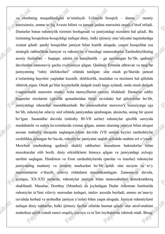 ida jamoat aʼzolarining hayotini yaqindan kuzatib, shifokorlik, maslahat va nizolarni hal qilishda ishtirok etgan. otash guʻhlar keyinchalik dadgah (sud) larga aylandi, unda otash dadgah (vaqtinchalik marosim otashi) asha tamoyillarini ramziy ifodaladi. dasturlar oddiy fuqarolar nizolarini (qirollik qonunlaridan farqli ravishda) hal qiluvchilar boʻlib, jamiyatdagi ishonchni mustahkamladi. bu munosabatlar merosxoʻr xususiyatga ega boʻlib, ruhoniylar oilaviy sinf sifatida jamiyatdan ajralmagan, aksincha, uning bir qismi boʻlgan. sasanidlar davrida (milodiy iii-vii asrlar) ruhoniylar qirollik saroyida maslahatchi va sudya lavozimlarida xizmat qilgan, ammo ularning jamiyat bilan aloqasi asosan mahalliy darajada saqlangan.islom davrida (vii asrdan keyin) zardushtiylar ozchilikka aylangan boʻlsa-da, ruhoniylar jamiyatni saqlab qolishda muhim rol oʻynadi. mowbed (mobedning qadimiy shakli) rahbarlari musulmon hukmdorlar bilan muzokaralar olib borib, diniy erkinliklarni himoya qilgan va jamiyatdagi axloqiy tartibni saqlagan. hindiston va eron zardushtiylarida (parslar va iranilar) ruhoniylar jamiyatning madaniy va ijtimoiy markazlari boʻlib qoldi: ular navjote va toʻy marosimlarini oʻtkazib, oilaviy rishtalarni mustahkamlagan. zamonaviy davrda, ayniqsa, xx-xxi asrlarda, ruhoniylar …
