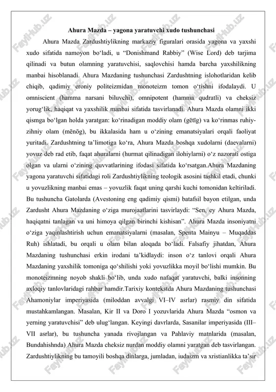 ning yaratuvchiligi olamning barcha qismlariga taalluqlidir: u nafaqat osmon va yerni, balki ruhiy olamni ham yaratgan. bundahishnda ta’riflanganidek, ahura mazda cheksiz nurdan olov shaklini yaratgan, undan esa barcha narsalar paydo bo‘lgan. bu kosmologik model insonni olamning markaziga qo‘yadi: insonning tanlovi olamning taqdirini belgilaydi. zardushtiylikning bu e’tiqodi ekologik mas’uliyatni ham o‘z ichiga oladi – tabiat ahura mazdaning yaratilishi bo‘lgani uchun uni ifloslantirish gunohdir. umuman olganda, ahura mazdaning tushunchasi zardushtiylikni yaxshilikning g‘alabasi haqidagi umidli falsafaga aylantiradi, unda inson xudoning sherigi sifatida ko‘riladi. ezgulik va yovuzlik kuchlari o‘rtasidagi kurash (ahriman va spenta mainyu) zardushtiylikning eng muhim tamoyillaridan biri ezgulik va yovuzlik o‘rtasidagi kosmik kurash bo‘lib, u dualistik kosmologiyani ifodalaydi. bu kurashda spenta mainyu (muqaddas yoki boyberuvchi ruh) ezgulikning ramzi sifatida ahura mazdaning yaratuvchi kuchi, hayot va haqiqat manbai bo‘lsa, ahriman (angra mainyu – yo‘q qiluvchi ruh) yovuzlikning timsoli, qorong‘u, yolg‘on va xaos (druj) ifodasi hisoblanadi. bu dualizm mutlaq tenglik emas: spenta mainyu ahura …