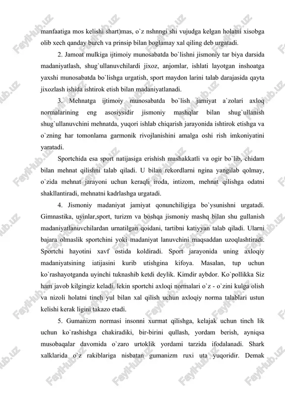 lan, tup uchun ko`rashayotganda uyinchi tuknashib ketdi deylik. kimdir aybdor. ko`pollikka siz ham javob kilgingiz keladi. lekin sportchi axloqi normalari o`z - o`zini kulga olish va nizoli holatni tinch yul bilan xal qilish uchun axloqiy norma talablari ustun kelishi kerak ligini takazo etadi. 5. gumanizm normasi insonni xurmat qilishga, kelajak uchun tinch lik uchun ko`rashishga chakiradiki, bir-birini qullash, yordam berish, ayniqsa musobaqalar davomida o`zaro urtoklik yordami tarzida ifodalanadi. shark xalklarida o`z rakiblariga nisbatan gumanizm ruxi uta yuqoridir. demak mustaxkam sog`lomlik va jismoniy tayyorgarlik ja miyat a`zosining axloq pormalarinn, iroda sifatlarini madaniyatlaydi. 3. jismoniy madaniyat jarayonida estetik madaniyat jismoniy madaniyat jarayonida estetik madaniyatning ayrim vazifalari xal qilinadi va yulga qo`yiladi: 1.muomala estetikasini madaniyatlash. gimnastika bilan shug`ullanish, sport, uyinlar, turizm, yuqorida bayon etilganidek, insonning barcha sifat tomonlarini namoyon qiladi. sportchilarning yurish-turishi sport hayotiy jaryoni va undan tashqarida xavas kilgudekdir. chunki uning asosida shark xalklari axloq normalari yotadi. yomon muomala estetikaga zid deb …