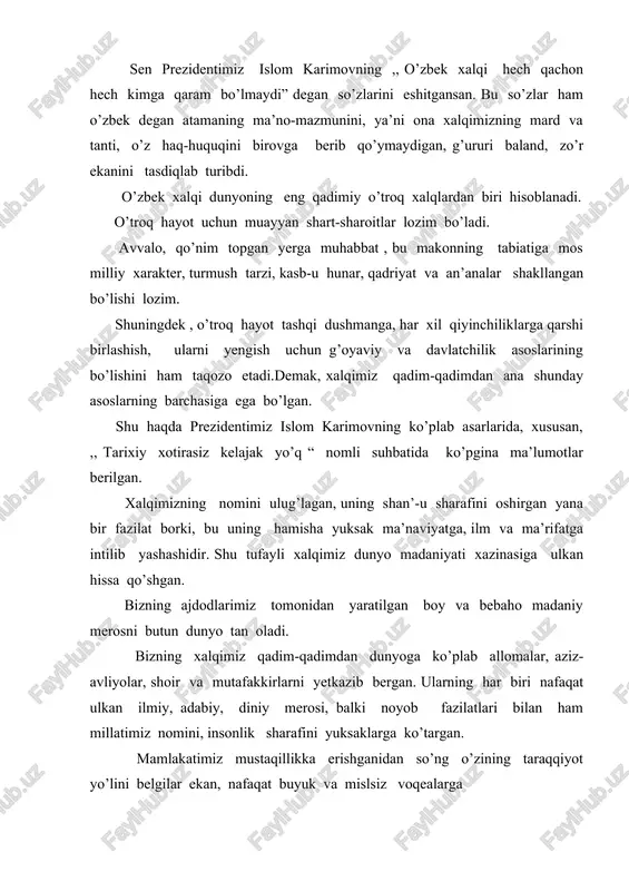 bo’lishi bilan bog’liq yodgorliklarning borligi, ushbu zaminning milliy davlatchilik va yuksak sivilizatsiya an’analariga boyligi; dunyo tarixida butun bir davrni tashkil etadigan, jahon taraqqiyotiga beqiyos ta’sir ko’rsatgan, nafaqat milliy, balki umumbashariy ahamiyatga ega bo’lgan ulkan voqealar, buyuk shaxslar, noyob osori atiqalar hamda muqaddas ziyoratgohlarning ko’pligi va boshqalar . bizning tariximiz bu mezonlarning barchasiga to’liq javob berishini bugungi kunda nufuzli xalqaro tashkilotlar ham, taniqli mutaxassislar ham tan olgan. biz aynan ana shu haqiqatga tayangan holda o’z tariximizni buyuk va qadimiy deb bilamiz hamda u bilan haqli ravishda faxrlanamiz. yurtimizdan turli sabablar bilan chetga olib ketilgan milliy madaniyatimiz namunalarini qaytarib olib kelish masalasini o’rganish maqsadida oliy majlis huzurida maxsus kamissiya tuzildi. ushbu komissiya a’zolari to’plangan malumotlarga ko’ra, dunyoning eng yirik madaniy markazlari- london, parij, berlin, moskva, sankt-peterburg, nyu-york, dehli, tehron, qohira va boshqa qator shaharlarda milliy merosimizning o’n minglab noyob namunalari mavjud. bu nodir ashyolar nufuzli muzey va kutbxonalarda shunchaki bezak uchun saqlanayotgani …