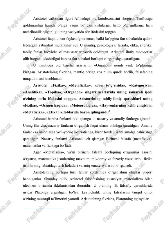 aniq «materiyalar»ni o‘rganadi. aristotelning borliqni turli fanlar yordamida o‘rganishini olimlar yuqori baholganlar. shunday qilib, aristotel falsafasining xususiyati materializm bilan idealizm o‘rtasida ikkilanishdan iboratdir. u o‘zining ilk falsafiy qarashlarida ustozi platonga ergashgan bo‘lsa, keyinchalik uning falsafasini tanqid qilib, o‘zining mustaqil ta’limotini yaratdi. aristotelning fikricha, platonning «g‘oyalar nazariyasi» jiddiy asosga ega emas. unga ko‘ra, g‘oyalar birlamchi bo‘lib, moddiy dunyo, jism va hodisalar ularning nushasidir. aristotel platonning bu ta’limotini rad etib, g‘oyalarning o‘zi jismning oddiy nushasi va o‘z mazmuni jihatidan uning bu jismlardan farqi yo‘q, deb ta’kidlaydi. «umumiy g‘oya» o‘z nushasi sifatida jism va hodisalarni yaratgan g‘oya-jismning mohiyatidan iborat. platonning bu g‘oyasini aristotel rad ztdi. agar «g‘oya» jism va hodisalarning mohiyati bo‘lsa, u vaqtda bu mohiyat shu jism va hodisalarda gavdalanishi va ifoda etilishi lozim edi. vaholanki, platon jism va hodisalar o‘z mohiyatidan (g‘oyadan) butunlay ajralgan deb ta’kidlaydi aristotel. shuning uchun platon narsa va hodisalarni o‘rganish ularning mohiyatini bilishga yordam bermaydi, moddiy narsa …