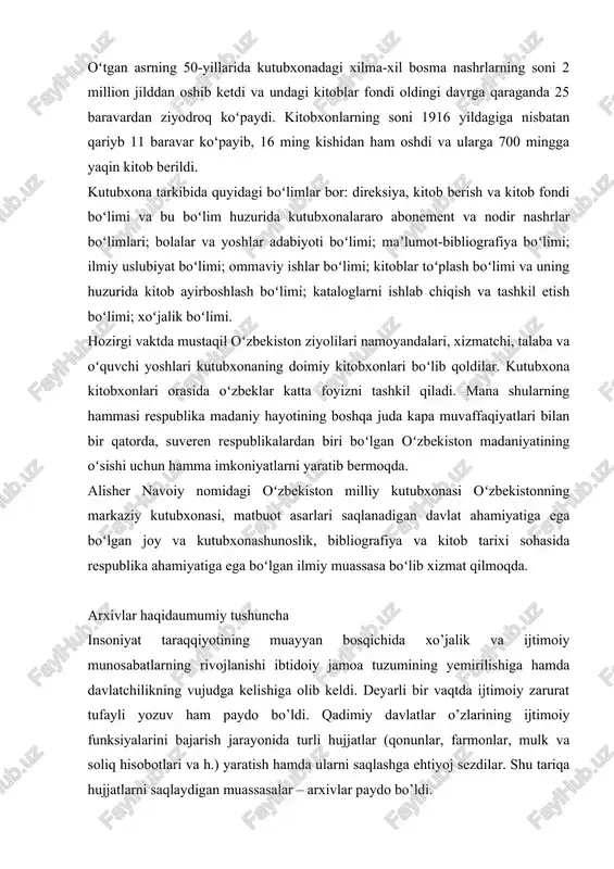davlat ahamiyatiga ega boʻlgan joy va kutubxonashunoslik, bibliografiya va kitob tarixi sohasida respublika ahamiyatiga ega boʻlgan ilmiy muassasa boʻlib xizmat qilmoqda. arxivlar haqidaumumiy tushuncha insoniyat taraqqiyotining muayyan bosqichida xo’jalik va ijtimoiy munosabatlarning rivojlanishi ibtidoiy jamoa tuzumining yemirilishiga hamda davlatchilikning vujudga kelishiga olib keldi. deyarli bir vaqtda ijtimoiy zarurat tufayli yozuv ham paydo bo’ldi. qadimiy davlatlar o’zlarining ijtimoiy funksiyalarini bajarish jarayonida turli hujjatlar (qonunlar, farmonlar, mulk va soliq hisobotlari va h.) yaratish hamda ularni saqlashga ehtiyoj sezdilar. shu tariqa hujjatlarni saqlaydigan muassasalar – arxivlar paydo bo’ldi. “arxiv” atamasi lotincha “arxivum” so’zidan olingan bo’lib, o’zbek tilida “mahkama”, “muassasa” degan ma’noni bildiradi. lekin bu so’z hozirgi kunda boshqacha ma’noda qo’llaniladi. arxiv deganda biz odatda faqat hujjatlar saqlanadigan muassasani tushunamiz. arxivlarning vujudga kelishiva rivojlanish tarixiga bir nazar arxivlarda turli idoralar, korxonalar, tashkilotlar, shu-ningdek ayrim shaxslar faoliyati jarayonida yaratilgan va to’plangan hujjatlar va materiallar saqlanadi.arxeologik tadqiqotlarning guvohlik berishicha, arxivlar qadimgi zamonlarda, yozuv paydo bo’lishi bilan …