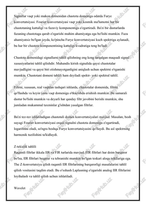 xususiyatlarini tahlil qilishdir. muhandis kirish signalida qaysi chastotalar mavjudligini va qaysi biri etishmayotganligini aniqlash uchun spektrni o'rganishi mumkin. chastotani domeni tahlili ham deyiladi spektr- yoki spektral tahlil. filtrni, xususan, real vaqtdan tashqari ishlarda, chastotalar domenida, filtrni qo'llashda va keyin yana vaqt domeniga o'tkazishda erishish mumkin. bu samarali dastur bo'lishi mumkin va deyarli har qanday filtr javobini berishi mumkin, shu jumladan mukammal taxminlar g'ishtdan yasalgan filtrlar. ba'zi tez-tez ishlatiladigan chastotali domen konvertatsiyalari mavjud. masalan, bosh suyagi fourier konvertatsiyasi orqali signalni chastota domeniga o'zgartiradi, logarifmni oladi, so'ngra boshqa furye konvertatsiyasini qo'llaydi. bu asl spektrning harmonik tuzilishini ta'kidlaydi. z-tekislik tahlili raqamli filtrlar ikkala iir va fir turlarida mavjud. fir filtrlari har doim barqaror bo'lsa, iir filtrlari beqaror va tebranishi mumkin bo'lgan teskari aloqa tsikllariga ega. the z-konvertatsiya qilish raqamli iir filtrlarining barqarorligi masalalarini tahlil qilish vositasini taqdim etadi. bu o'xshash laplasning o'zgarishi analog iir filtrlarini loyihalash va tahlil qilish uchun ishlatiladi. wavelet ishlatiladigan …