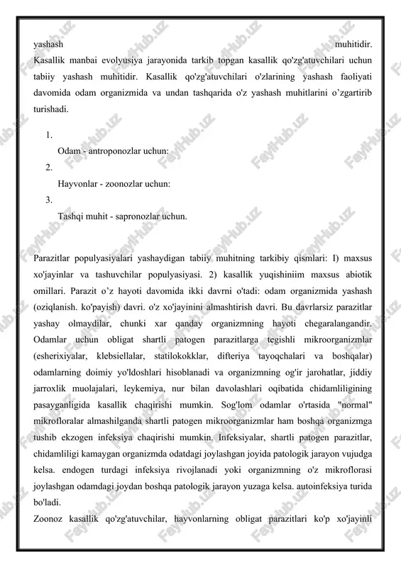 tema asosida parazit va xo'jayin organizmi o’rtasidagi evolyusion taraqqiyot natijasida kasallik ko'zg’atuvchilarining yashashi va tur sifatida saqlanib qoiishini ta'minlovchi o'zaro munosabat yotadi). odam organizmi antroponoz kasalliklarning qo'zg'atuvchilar uchun asosiy yashash muhiti, zoonoz kasalliklarni qo’zg'atuvchilari uchun esa hayvon organizmi, sapronoz kasalliklari qo'zg'atuvchilari uchun tashqi muhit ob'ektlari asosiy yashash muhitidir. kasallik manbai evolyusiya jarayonida tarkib topgan kasallik qo'zg'atuvchilari uchun tabiiy yashash muhitidir. kasallik qo'zg'atuvchilari o'zlarining yashash faoliyati davomida odam organizmida va undan tashqarida o'z yashash muhitlarini o’zgartirib turishadi. 1. odam - antroponozlar uchun: 2. hayvonlar - zoonozlar uchun: 3. tashqi muhit - sapronozlar uchun. parazitlar populyasiyalari yashaydigan tabiiy muhitning tarkibiy qismlari: i) maxsus xo'jayinlar va tashuvchilar populyasiyasi. 2) kasallik yuqishiniim maxsus abiotik omillari. parazit o’z hayoti davomida ikki davrni o'tadi: odam organizmida yashash (oziqlanish. ko'payish) davri. o'z xo'jayinini almashtirish davri. bu davrlarsiz parazitlar yashay olmaydilar, chunki xar qanday organizmning hayoti chegaralangandir. odamlar uchun obligat shartli patogen parazitlarga tegishli mikroorganizmlar (esherixiyalar, klebsiellalar, statilokokklar, …