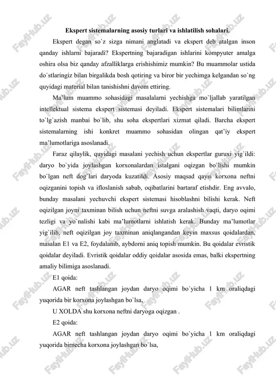masalan e1 va e2, foydalanib, aybdorni aniq topish mumkin. bu qoidalar evristik qoidalar deyiladi. evristik qoidalar oddiy qoidalar asosida emas, balki ekspertning amaliy bilimiga asoslanadi. e1 qoida: agar neft tashlangan joydan daryo oqimi bo`yicha 1 km oraliqdagi yuqorida bir korxona joylashgan bo`lsa, u xolda shu korxona neftni daryoga oqizgan . e2 qoida: agar neft tashlangan joydan daryo oqimi bo`yicha 1 km oraliqdagi yuqorida birnecha korxona joylashgan bo`lsa, u xolda eng ko`p neft ishlatuvchi korxona neftni daryoga okizgan. maqsadga erishish uchun ko`rib chiqilayotgan variantlar sonini kamaytirishga xizmat qiluvchi va fikrlash samarasini oshiruvchi soddalashtirishlar qo`llaniladi. ekspert sistemalarida evristik qoidalar asosida ishlatiladigan soddalashtirish mexanizmi evristik qidiruv mexanizmi deyiladi. quyida evristik qidiruv mexanizmi keltirilgan.evristik qidiruv mexanizmi suvni ifloslantirgan eng extimoli ko`p bo`lgan aybdorni aniqlaganidan keyin, ilgari surilgan gipotezani tekshirish uchun ekspert sistema boshqa qoidalar to`plamini ishlatishi mumkin. eng avvalo korxona neft quvuri sistemasidagi nosozliklar qaraladi. bunday evristik qoida foyda keltirishi mumkin: agar fabrika neft …