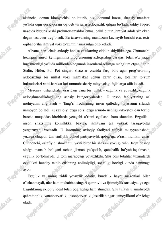 ezgulik bo’lolmaydi. u tom ma’nodagi yovuzlikdir. shu bois totalitar tuzumlarda ezgulikni bunday talqin etishning noilmiyligi, soxtaligi hozirgi kunda hammaga ayon. ezgulik va uning ziddi yovuzlik odatiy, kundalik hayot mezonlari bilan o’lchanmaydi, ular ham muhabbat singari qamrovli va ijtimoiylik xususiyatiga ega. ezgulikning axloqiy ideal bilan bog’liqligi ham shundan. shu tufayli u amaliyotda qahramonlik, vatanparvarlik, insonparvarlik, jasurlik singari tamoyillarni o’z ichga oladi. shuni ham aytish kerakki, muhabbat va nafrat juftlik tushunchasida nafrat muhabbatni inkor etmay, aksincha, uning barqarorligidan dalolat bersa, ezgulik va yovuzlik juftligida har ikki tushuncha bir-birini tamomila inkor etadi. na faqat inkor etadi, balki ular orasida hayot-mamot kurashi ketadi va bu kurash abadiy kurash sifatida, olamni harakatga keltiruvchi kuch tarzida nomoyon bo’ladi. ezgulik va yovuzlik haqida gap borganida, yaxshilik va yomonlik nima, bu ikki juftlik mazmunan bir emasmi, degani savol tug’iladi. bu tabiiy. chunki hozirgacha bizga ma’lum o’zbek tilidagi barcha axloqshunoslikka doir adabiyotlarda ezgulik va yovuzlik mezoniy tushunchalar sirasiga kiritilmagan, …