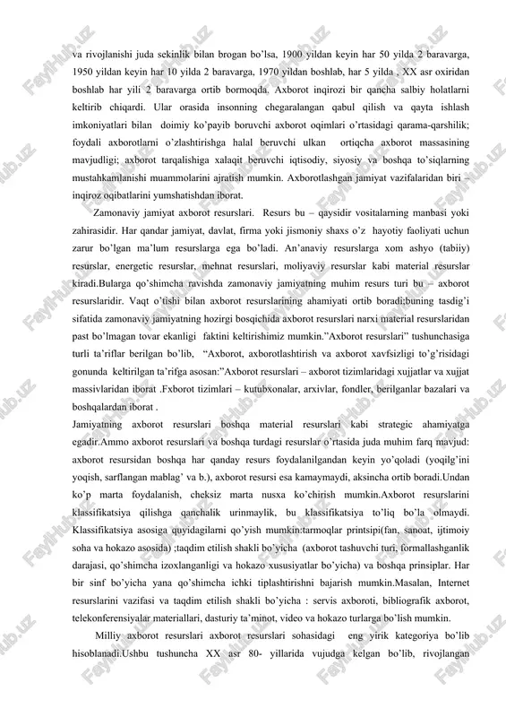 ’rtasidagi qarama-qarshilik; foydali axborotlarni o’zlashtirishga halal beruvchi ulkan ortiqcha axborot massasining mavjudligi; axborot tarqalishiga xalaqit beruvchi iqtisodiy, siyosiy va boshqa to’siqlarning mustahkamlanishi muammolarini ajratish mumkin. axborotlashgan jamiyat vazifalaridan biri – inqiroz oqibatlarini yumshatishdan iborat. zamonaviy jamiyat axborot resurslari. resurs bu – qaysidir vositalarning manbasi yoki zahirasidir. har qandar jamiyat, davlat, firma yoki jismoniy shaxs o’z hayotiy faoliyati uchun zarur bo’lgan ma’lum resurslarga ega bo’ladi. an’anaviy resurslarga xom ashyo (tabiiy) resurslar, energetic resurslar, mehnat resurslari, moliyaviy resurslar kabi material resurslar kiradi.bularga qo’shimcha ravishda zamonaviy jamiyatning muhim resurs turi bu – axborot resurslaridir. vaqt o’tishi bilan axborot resurslarining ahamiyati ortib boradi;buning tasdig’i sifatida zamonaviy jamiyatning hozirgi bosqichida axborot resurslari narxi material resurslaridan past bo’lmagan tovar ekanligi faktini keltirishimiz mumkin.”axborot resurslari” tushunchasiga turli ta’riflar berilgan bo’lib, “axborot, axborotlashtirish va axborot xavfsizligi to’g’risidagi gonunda keltirilgan ta’rifga asosan:”axborot resurslari – axborot tizimlaridagi xujjatlar va xujjat massivlaridan iborat .fxborot tizimlari – kutubxonalar, arxivlar, fondler, berilganlar bazalari …