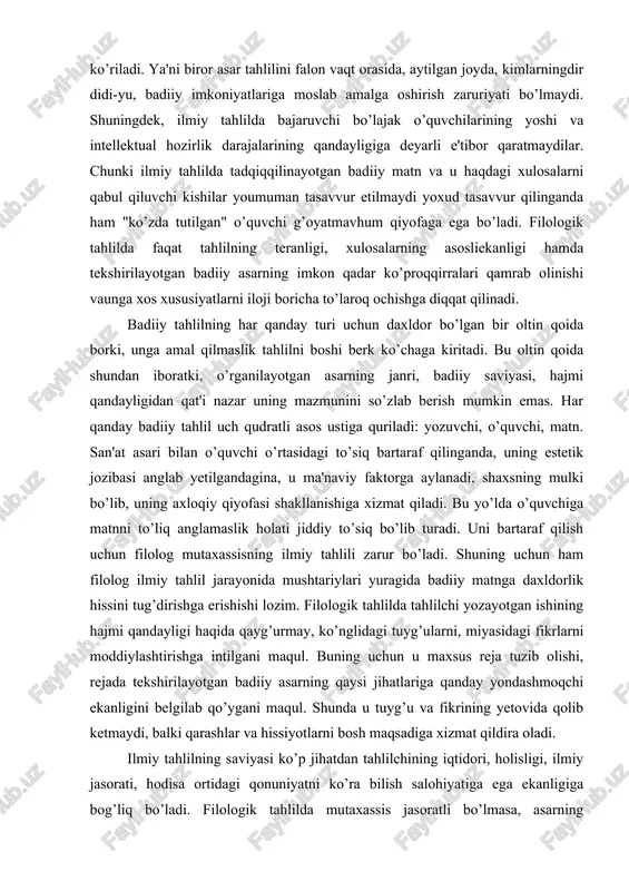 jmi qandayligidan qat'i nazar uning mazmunini so’zlab berish mumkin emas. har qanday badiiy tahlil uch qudratli asos ustiga quriladi: yozuvchi, o’quvchi, matn. san'at asari bilan o’quvchi o’rtasidagi to’siq bartaraf qilinganda, uning estetik jozibasi anglab yetilgandagina, u ma'naviy faktorga aylanadi, shaxsning mulki bo’lib, uning axloqiy qiyofasi shakllanishiga xizmat qiladi. bu yo’lda o’quvchiga matnni to’liq anglamaslik holati jiddiy to’siq bo’lib turadi. uni bartaraf qilish uchun filolog mutaxassisning ilmiy tahlili zarur bo’ladi. shuning uchun ham filolog ilmiy tahlil jarayonida mushtariylari yuragida badiiy matnga daxldorlik hissini tug’dirishga erishishi lozim. filologik tahlilda tahlilchi yozayotgan ishining hajmi qandayligi haqida qayg’urmay, ko’nglidagi tuyg’ularni, miyasidagi fikrlarni moddiylashtirishga intilgani maqul. buning uchun u maxsus reja tuzib olishi, rejada tekshirilayotgan badiiy asarning qaysi jihatlariga qanday yondashmoqchi ekanligini belgilab qo’ygani maqul. shunda u tuyg’u va fikrining yetovida qolib ketmaydi, balki qarashlar va hissiyotlarni bosh maqsadiga xizmat qildira oladi. ilmiy tahlilning saviyasi ko’p jihatdan tahlilchining iqtidori, holisligi, ilmiy jasorati, hodisa ortidagi qonuniyatni …