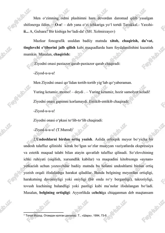 laydi. ziyodni onasi yum-m-yum-m yig‘laydi. (t.murod) yarim soatlik qonli «g‘ov-v-v-v, g‘u-v-v-v, ov-v-v-v-v, ov-v-v-v»dan so‘ng mallaxonning davangisi mag‘lub bo‘lib, faje’ bir suratda yaralandi. (a.qodiriy) harakatning oniyligi: mashina chuqursoyga qayrilish o‘rniga yo‘lning o‘rtasida taqqa to‘xtadi. ovoz kuchining balandligi: «bummm» degan tovush eshitildiyu, ko‘kni chang to‘zon qopladi.(gazetadan) ovoz kuchining pastligi: ammo shunchalik davru davronlar o‘tquzilg‘an va o‘tquzilmoqda bo‘lg‘an bo‘lsa ham bunchalik ochub–...tis-s-s! yopig‘liq qozon-yopig‘liq... tuya ko‘rdingmi - yo‘q... (a.qodiriy) mashina bir-ikki pig‘-g‘-g‘ degan ovoz chiqardi-da butunlay o‘chib qoldi. 3.so‘zlarni noto‘g‘ri talaffuz qilish. og‘zaki nutqda turli sabablarga ko‘ra ayrim so‘zlar, asosan, o‘zlashma so‘zlarni buzib talaffuz qilish holati mavjud. bunday xato so‘zlovchining o‘zlashgan so‘z imlosini to‘g‘ri tasavvur qilmasligi, boshqa millatga mansubligi, paronimlarni farqlamaslik natijasida yuzaga keladi, deb izohlash mumkin. badiiy asarda bu usuldan qahramon nutqini individuallashtirish hamda ifodani og‘zaki - jonli nutqqa yaqinlashtirish maqsadida foydalaniladi. ayrim o‘rinlarda kulgi qo‘zg‘atish maqsadida ham so‘zlar atayin buzib talaffuz qilinadi va o‘sha tarzda yoziladi. masalan: -kotibadan, kirsam mumkinmi, deb …