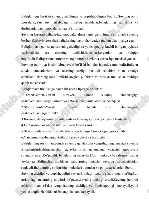 i baliqlarning hayot faoliyatida muhim ahamiyatga ega. baliqlar havoga nisbatan,suvning zichligi va yopishqoqligi kuchli bo’lgan joylarda yashaydi.bu esa ularning tuzilishi,funksiyasi,organlari va xulqiga bog’liqdir.baliqlar tinch turgan va oqib turgan suvlarda yashashga moslashganlar. suvning oqimi va bosim tebranuvchi bo’lishi baliqlar hayotida muhimdir.baliqlar suvda harakatlanishi va ularning tezligi har xil uslublar bilan amalga oshiriladi.ularning tana tuzilishi,suzgich pufaklari va boshqa tuzilishlar muhitga qarab moslashadi. baliqlar tana tuzilishiga qarab bir necha tiplarga bo’linadi: 1.tarpedasimon-yaxshi suzuvchi hamda suvning chuqurligiga yashovchilar:bularga skumbriya,kefal,seldlar,akula,losos va boshqalar. 2.strelosimonlar-yaxshi suzuvchi hamda suv chuqurligida yashovchilar:sargan,shuka. 3.ilonsimonlar-qamishzorlarda yashovchilar:ugri,morskiya ugli va boshqalar. 4.lentasimonlar-yomon suzuvchilar:seldnoy karol. 5.sharsimonlar-tana tuzulishi sharsimon:bularga kuzovka,pinogori kiradi. 6.yassisimonlar-bularga skatlar,morskoy chert va boshqalar. baliqlarning suzish jarayonida suvning qarshiligini yengish,uning tanasiga suvning ishqalanishidir.ishqalanishni qulaylashtirish uchun,tana yuzasini moylovchi suyuqlik zarur.ko’pchilik baliqlarning tanasida k’op miqdorda bakalsimon bezlar joylashgan.shilimshiq moddalar baliqlarning tanasini suvning ishqalanishidan saqlaydi.baliqlarning shilimshiq moddalari oqimdan va polisaxaridlardan iborat. suvning zichligi va yopishqoqligi suv tarkibidagi tuzlar va haroratga bog’liq.suv tarkibidagi tuzlarning miqdori ko’paysa,suvning zichligi …