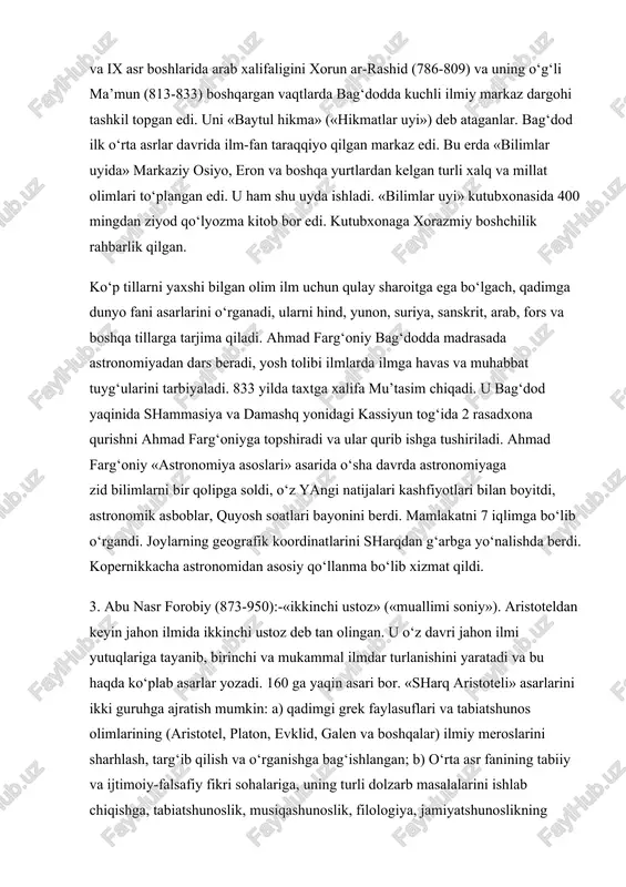 iy osiyo, eron va boshqa yurtlardan kelgan turli xalq va millat olimlari to‘plangan edi. u ham shu uyda ishladi. «bilimlar uyi» kutubxonasida 400 mingdan ziyod qo‘lyozma kitob bor edi. kutubxonaga xorazmiy boshchilik rahbarlik qilgan. ko‘p tillarni yaxshi bilgan olim ilm uchun qulay sharoitga ega bo‘lgach, qadimga dunyo fani asarlarini o‘rganadi, ularni hind, yunon, suriya, sanskrit, arab, fors va boshqa tillarga tarjima qiladi. ahmad farg‘oniy bag‘dodda madrasada astronomiyadan dars beradi, yosh tolibi ilmlarda ilmga havas va muhabbat tuyg‘ularini tarbiyaladi. 833 yilda taxtga xalifa mu’tasim chiqadi. u bag‘dod yaqinida shammasiya va damashq yonidagi kassiyun tog‘ida 2 rasadxona qurishni ahmad farg‘oniyga topshiradi va ular qurib ishga tushiriladi. ahmad farg‘oniy «astronomiya asoslari» asarida o‘sha davrda astronomiyaga zid bilimlarni bir qolipga soldi, o‘z yangi natijalari kashfiyotlari bilan boyitdi, astronomik asboblar, quyosh soatlari bayonini berdi. mamlakatni 7 iqlimga bo‘lib o‘rgandi. joylarning geografik koordinatlarini sharqdan g‘arbga yo‘nalishda berdi. kopernikkacha astronomidan asosiy qo‘llanma bo‘lib xizmat qildi. 3. abu …