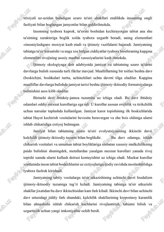 ning uchinchi davri feodalizm ijtimoiy-iktisodiy tuzumiga tug’ri keladi. jamiyatning tabiatga ta'sir utkazishi shakllar jixatidan bu davr ikkinchisidan kam fark kiladi. ikkinchi davr bilan uchinchi davr urtasidagi jiddiy fark shundaki, kulchilik shakllarining krepostnoy karamlik bilan almashishi ishlab chikarish kuchlarini rivojlantirish, tabiatni bilish va uzgartirish uchun yangi imkoniyatlar ochib berdi. turtinchi davr kapitalistik tuzumni uz ichiga oladi. u ikki boskichga bulinadi. birinchi boskich mashinalashgan ishlab chikarish paydo bulishi, fan va texnikaning zamonaviy sivilizatsiya turli shakllarining gurkirab rivojlanishi bilan boglikdir. fan va texnika tarakkiyoti jamiyatning tabiatga ta'sir utkazish imkoniyatlarini shu kadar oshirib yuboradiki, v. i. vernadskiy ta'biricha,«insoniyat, umuman olganda, tabiat muxitini uzgartiruvchi va kayta tuzuvchi kudratli geologik kuchga aylanadi». jamiyatning tabiatga ta'sir utkazishi kapitalistik tuzumning ikkinchi boskichi kapitalizmning monopolistik pogonasi bilan boglikdir. kapitalizm rivojining bu bosqichida mashinalashgan texnikani yoppasiga kullash, rakobat va ishlab chikarish anarxiyasi sharoiglarida jamiyatning tabiatga vaxshiyona munosabati saklanib koladi. jamiyat bilan tabiat urtasidagi ziddiyat ancha keskinlashadi, ekologiya buxroni (krizisi) xavfi …