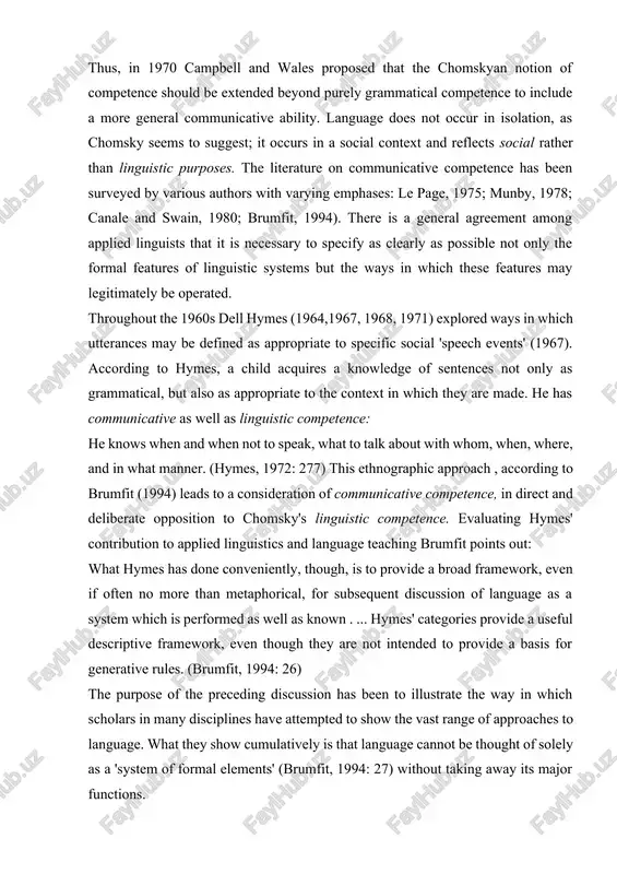 when not to speak, what to talk about with whom, when, where, and in what manner. (hymes, 1972: 277) this ethnographic approach , according to brumfit (1994) leads to a consideration of communicative competence, in direct and deliberate opposition to chomsky's linguistic competence. evaluating hymes' contribution to applied linguistics and language teaching brumfit points out: what hymes has done conveniently, though, is to provide a broad framework, even if often no more than metaphorical, for subsequent discussion of language as a system which is performed as well as known . ... hymes' categories provide a useful descriptive framework, even though they are not intended to provide a basis for generative rules. (brumfit, 1994: 26) the purpose of the preceding discussion has been to illustrate the way in which scholars in many disciplines have attempted to show the vast range of approaches to language. what they show cumulatively is that language …