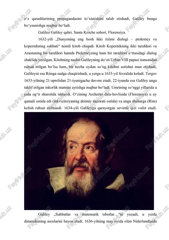 da yer qimir etmasligi haqida aytilgan edi. galileyni rimga chaqirtirishadi va oʻz qarashlarining propagandasini toʻxtatishini talab etishadi, galiley bunga boʻysunishga majbur boʻladi. galileo galiley qabri. santa kroche sobori, florensiya. 1632-yili „dunyoning eng bosh ikki tizimi dialogi – ptolemey va kopernikning suhbati“ nomli kitob chiqadi. kitob kopernikning ikki tarafdori va arastuning bir tarafdori hamda ptolemeyning ham bir tarafdori oʻrtasidagi dialog shaklida yozilgan. kitobning nashri galileyning doʻsti urban viii papasi tomonidan ruhsat etilgan boʻlsa ham, bir necha oydan soʻng kitobni sotishni man etishadi, galileyni esa rimga sudga chaqirishadi, u yerga u 1633-yil fevralida keladi. tergov 1633-yilning 21-aprelidan 21-iyunigacha davom etadi, 22-iyunda esa galiley unga taklif etilgan inkorlik matnini aytishga majbur boʻladi. umrining soʻnggi yillarida u juda ogʻir sharoitda ishlaydi. oʻzining archertri dala-hovlisida (florensiya) u uy qamali ostida edi (inkvizitsiyaning doimiy nazorati ostida) va unga shaharga (rim) kelish ruhsat etilmasdi. 1634-yili galileyga qarayotgan sevimli qizi vafot etadi. galiley „suhbatlar va matematik isbotlar…“ni yozadi, …