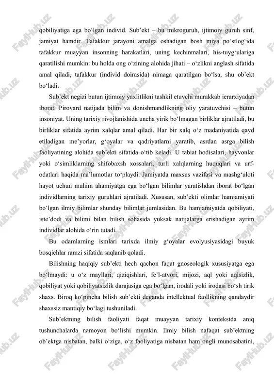 aqlsizlik, qobiliyat yoki qobiliyatsizlik darajasiga ega bo‘lgan, irodali yoki irodasi bo‘sh tirik shaxs. biroq ko‘pincha bilish sub’ekti deganda intellektual faollikning qandaydir shaxssiz mantiqiy bo‘lagi tushuniladi. sub’ektning bilish faoliyati faqat muayyan tarixiy kontekstda aniq tushunchalarda namoyon bo‘lishi mumkin. ilmiy bilish nafaqat sub’ektning ob’ektga nisbatan, balki o‘ziga, o‘z faoliyatiga nisbatan ham ongli munosabatini, ya’ni tadqiqotchilik faoliyati shartlari, usullari, me’yorlari va metodlarini bilishi, an’analarni hisobga olishi va hokazolarni nazarda tutadi. borliqning muayyan parchasi izlanayotgan tafakkur diqqat markazidan o‘rin olgach, bilish ob’ektini tashkil etadi, sub’ekt bilan «sub’ekt – ob’ekt» munosabatlariga kirishib, ma’lum ma’noda sub’ektning «mulki»ga aylanadi. binobarin, sub’ektning ongiga bog‘liq bo‘lmagan o‘zicha borliq va sub’ekt bilan yuqorida zikr etilgan munosabatga kirishgan borliq mavjud. u go‘yo sub’ektni o‘zini bilishga da’vat etadi. bir so‘z bilan aytganda, sub’ekt bilan munosabatga kirishgan ob’ekt oddiy borliq emas, balki u yoki bu darajada anglab yetilgan, ya’ni ong – o‘zining bilishga intilishida ijtimoiy belgilangan ong daliliga aylangan borliqdir, shu ma’noda bilish …
