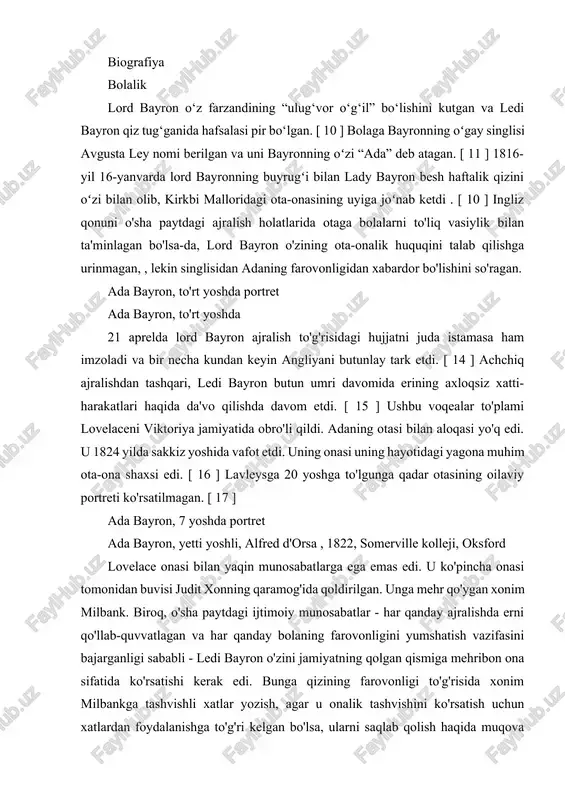 vosita (uning eslatmalarida ko'rsatilganidek) haqida savollar berishga, odamlar va jamiyatning texnologiya bilan hamkorlik vositasi sifatida qanday bog'lanishini o'rganishga undadi. [ 2 ] ada dasturlash tili uning nomi bilan atalgan. biografiya bolalik lord bayron o‘z farzandining “ulug‘vor o‘g‘il” bo‘lishini kutgan va ledi bayron qiz tug‘ganida hafsalasi pir bo‘lgan. [ 10 ] bolaga bayronning oʻgay singlisi avgusta ley nomi berilgan va uni bayronning oʻzi “ada” deb atagan. [ 11 ] 1816-yil 16-yanvarda lord bayronning buyrugʻi bilan lady bayron besh haftalik qizini oʻzi bilan olib, kirkbi malloridagi ota-onasining uyiga joʻnab ketdi . [ 10 ] ingliz qonuni o'sha paytdagi ajralish holatlarida otaga bolalarni to'liq vasiylik bilan ta'minlagan bo'lsa-da, lord bayron o'zining ota-onalik huquqini talab qilishga urinmagan, , lekin singlisidan adaning farovonligidan xabardor bo'lishini so'ragan. ada bayron, to'rt yoshda portret ada bayron, to'rt yoshda 21 aprelda lord bayron ajralish to'g'risidagi hujjatni juda istamasa ham imzoladi va bir necha kundan keyin angliyani butunlay tark etdi. …