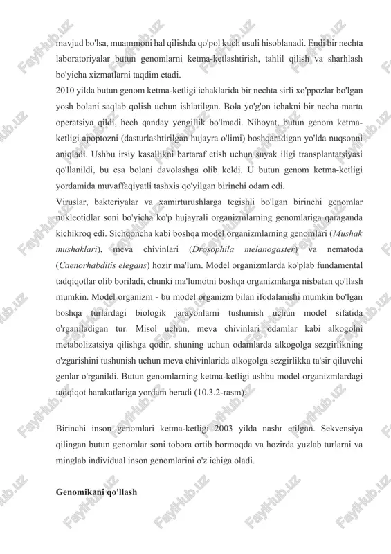 nisbatan qo'llash mumkin. model organizm - bu model organizm bilan ifodalanishi mumkin bo'lgan boshqa turlardagi biologik jarayonlarni tushunish uchun model sifatida o'rganiladigan tur. misol uchun, meva chivinlari odamlar kabi alkogolni metabolizatsiya qilishga qodir, shuning uchun odamlarda alkogolga sezgirlikning o'zgarishini tushunish uchun meva chivinlarida alkogolga sezgirlikka ta'sir qiluvchi genlar o'rganildi. butun genomlarning ketma-ketligi ushbu model organizmlardagi tadqiqot harakatlariga yordam beradi (10.3.2-rasm). birinchi inson genomlari ketma-ketligi 2003 yilda nashr etilgan. sekvensiya qilingan butun genomlar soni tobora ortib bormoqda va hozirda yuzlab turlarni va minglab individual inson genomlarini o'z ichiga oladi. genomikani qo'llash dnk ketma-ketligi va butun genom sekvensiyasi loyihalarini, xususan, inson genomi loyihasini joriy etish dnk ketma-ketligi ma'lumotlarini qo'llash imkoniyatlarini kengaytirdi. hozirda genomika metagenomika, farmakogenomika va mitoxondrial genomika kabi turli sohalarda qo‘llanilmoqda. genomikaning eng keng tarqalgan qo'llanilishi kasalliklarni tushunish va davolash usullarini topishdir. individual darajada kasallik xavfini bashorat qilish kasallik xavfini bashorat qilish skriningni o'z ichiga oladi va hozirda sog'lom shaxslarni genom …