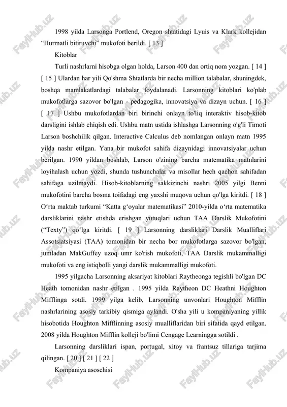 vazifasini bajaruvchi boʻlib ishlagan. 1998 yilda larsonga portlend, oregon shtatidagi lyuis va klark kollejidan “hurmatli bitiruvchi” mukofoti berildi. [ 13 ] kitoblar turli nashrlarni hisobga olgan holda, larson 400 dan ortiq nom yozgan. [ 14 ] [ 15 ] ulardan har yili qo'shma shtatlarda bir necha million talabalar, shuningdek, boshqa mamlakatlardagi talabalar foydalanadi. larsonning kitoblari ko'plab mukofotlarga sazovor bo'lgan - pedagogika, innovatsiya va dizayn uchun. [ 16 ] [ 17 ] ushbu mukofotlardan biri birinchi onlayn to'liq interaktiv hisob-kitob darsligini ishlab chiqish edi. ushbu matn ustida ishlashga larsonning o'g'li timoti larson boshchilik qilgan. interactive calculus deb nomlangan onlayn matn 1995 yilda nashr etilgan. yana bir mukofot sahifa dizaynidagi innovatsiyalar uchun berilgan. 1990 yildan boshlab, larson o'zining barcha matematika matnlarini loyihalash uchun yozdi, shunda tushunchalar va misollar hech qachon sahifadan sahifaga uzilmaydi. hisob-kitoblarning sakkizinchi nashri 2005 yilgi benni mukofotini barcha bosma toifadagi eng yaxshi muqova uchun qo'lga kiritdi. [ 18 ] …