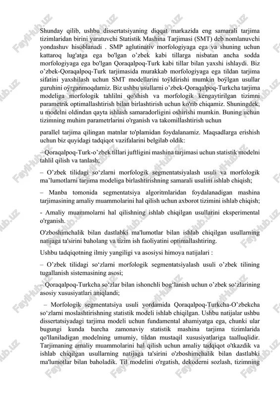 rdan foydalanish bilan solishtirganda, mashina tarjimasining aniqligi sezilarli darajada oshadi. ishning nazariy ahamiyati mashina tarjimasining aniqligini oshirish uchun qoraqalpoq-turk-o’zbek tillari juftligining statistik modelini qurishning yangi usullarini yaratish va o'rganishdan iborat. ushbu model biz ko'rib chiqayotgan tillarning xususiyatlari asosida amalga oshiriladi. ya'ni, agar manba til morfema-affikslarga boy bo'lsa va ko'rsatma tilda ular alohida yozilsa, so'zning alohida qismlarining morfologik bo'linishi ushbu tillar so'zlari o'rtasidagi moslikni qidirishni yaxshilashi va affikslarni kamaytirishi mumkin. tarjima modeli uchun ma'lumotlarning etishmasligi. ishning amaliy ahamiyati va aprobatsiyasi. ishlab chiqilgan modellar va usullar matnlardan ma'lumot va bilimlarni olish, avtomatik havolalar berish va matnlarni tabiiy tilda qayta ishlash va ma'lumot qidirishning boshqa amaliy muammolarini hal qilish uchun asosdir. o’zbek-qoraqalpoq-turk tiliga tarjima bo'yicha tadqiqot natijalari xalqaro konferentsiyalar doirasida sinovdan o'tkazildi va unda boshqa ishtirokchilarning natijalari bilan taqqoslanadigan natijalar ko'rsatildi. ushbu usullar asosida maxsus yig‘ilgan o‘qitish, sozlash va test parallel korpuslaridan foydalangan holda o’zbek tilidagi matnlarni statistik mashina tarjimasi usullarini joriy etishni …