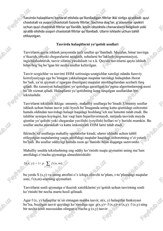 r tasvirga o’tkazish, obyekt chegaralarini aniqlash, sohalarni bo’laklash (segmentasiya), ingichkalashtirish, tasvir sifatini yaxshilash va x.k. quyida tasvirlarni qayta ishlash bilan bog’liq bo’lgan bir necha usullar keltirilgan. tasvir sezgichlar va tasvirni ehm xotirasiga uzatgichlar xatoligi odatda fazoviy korrelyasiyaga ega bo’lmagan yakkalangan nuqtalar tarzidagi halaqitdan iborat bo’ladi, ya’ni qiymati o’zgargan (buzilgan) nuqtalar atrofdagilaridan sezilarli farq qiladi. bu xususiyat halaqitlarni yo’qotishga qaratilgan ko’pgina algoritmlarning asosi bo’lib xizmat qiladi. halaqtlarni yo’qotishning keng tarqalgan usullaridan biri tekislashdir. tasvirlarni tekislash ikkiga: umumiy, mahalliy usullarga bo’linadi. umumiy usullar ishlash uchun butun tasvir yoki hyech bo’lmaganda uning katta qismidagi axborotni hamda oldindan tasvirdagi halaqit haqidagi boshlang’ich ma’lumotni talab etadi. bu talablar ayniqsa keyingisi, har vaqt ham bajarilavermaydi, natijada tasvirda mayda qismlar yo’qolishi yoki chegaralar yuvilishi (yoyilish) hollari ro’y berishi mumkin. bu usullar ancha murakkab va katta imkoniyatli ehm larni talab etadi. ikkinchi xil usullarga mahalliy operatorlar kiradi, ularni ishlashi uchun tahlil etilayotgan nuqtalarning yaqin atrofidagi nuqtalar haqidagi axborotning …