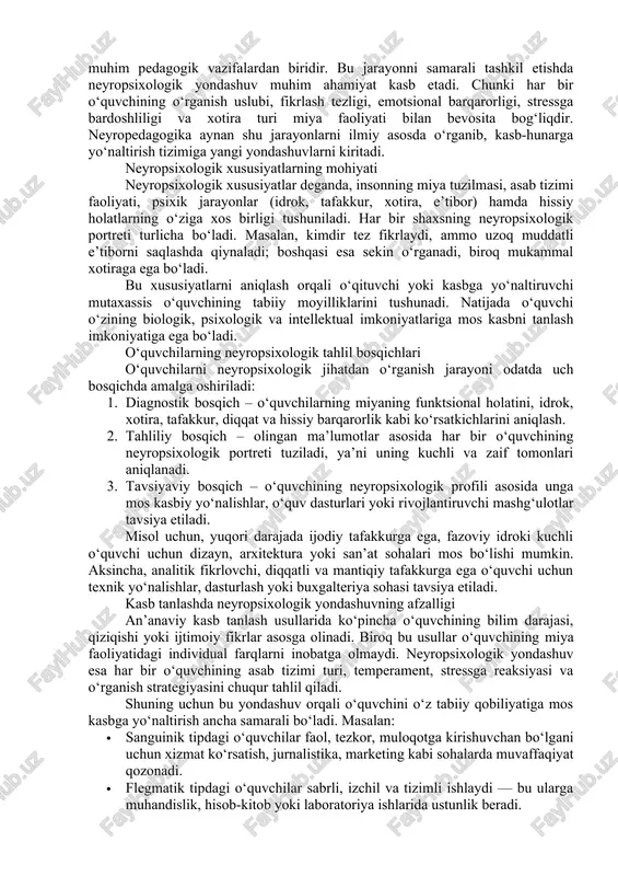 biologik, psixologik va pedagogik yondashuvlarni birlashtiruvchi integrativ tizimdir. u o‘quvchilarning individual neyropsixologik xususiyatlarini aniqlash, ularni to‘g‘ri yo‘naltirish va o‘qitish sifatini oshirishga xizmat qiladi. o‘quvchi shaxsini o‘rganishda neyropedagogik tahlilning ahamiyati shundaki, u shaxsning tabiiy qobiliyatlarini, idrok turini, emotsional reaksiyalarini hamda motivatsion ehtiyojlarini chuqur o‘rganishga imkon beradi. 2. o‘quvchilarning neyropsixologik xususiyatlarini aniqlash va ularni kasb tanlashga yo‘naltirish bugungi kunda ta’lim tizimida shaxsni to‘liq anglash, o‘quvchilarning individual imkoniyatlarini aniqlash va ularni to‘g‘ri kasb tanlashga yo‘naltirish muhim pedagogik vazifalardan biridir. bu jarayonni samarali tashkil etishda neyropsixologik yondashuv muhim ahamiyat kasb etadi. chunki har bir o‘quvchining o‘rganish uslubi, fikrlash tezligi, emotsional barqarorligi, stressga bardoshliligi va xotira turi miya faoliyati bilan bevosita bog‘liqdir. neyropedagogika aynan shu jarayonlarni ilmiy asosda o‘rganib, kasb-hunarga yo‘naltirish tizimiga yangi yondashuvlarni kiritadi. neyropsixologik xususiyatlarning mohiyati neyropsixologik xususiyatlar deganda, insonning miya tuzilmasi, asab tizimi faoliyati, psixik jarayonlar (idrok, tafakkur, xotira, e’tibor) hamda hissiy holatlarning o‘ziga xos birligi tushuniladi. har bir shaxsning neyropsixologik portreti …