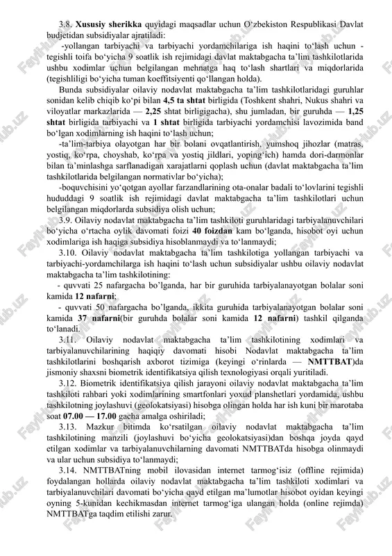 ndlari soni jami tarbiyalanuvchilarning 70 foizidan kam bo‘lgan taqdirda, oilaviy nodavlat maktabgacha ta’lim tashkiloti yetmagan qismiga ota-onalar to‘lovini shu joydagi davlat maktabgacha ta’lim tashkilotlari uchun belgilangan hajmlardan oshmaydigan miqdorlarda o‘rnatgan holda boshqa oilalar farzandlarini ham qabul qilishi mumkin. 3.8. xususiy sherikka quyidagi maqsadlar uchun o‘zbekiston respublikasi davlat budjetidan subsidiyalar ajratiladi: -yollangan tarbiyachi va tarbiyachi yordamchilariga ish haqini to‘lash uchun - tegishli toifa bo‘yicha 9 soatlik ish rejimidagi davlat maktabgacha ta’lim tashkilotlarida ushbu xodimlar uchun belgilangan mehnatga haq to‘lash shartlari va miqdorlarida (tegishliligi bo‘yicha tuman koeffitsiyenti qo‘llangan holda). bunda subsidiyalar oilaviy nodavlat maktabgacha ta’lim tashkilotlaridagi guruhlar sonidan kelib chiqib ko‘pi bilan 4,5 ta shtat birligida (toshkent shahri, nukus shahri va viloyatlar markazlarida — 2,25 shtat birligigacha), shu jumladan, bir guruhda — 1,25 shtat birligida tarbiyachi va 1 shtat birligida tarbiyachi yordamchisi lavozimida band bo‘lgan xodimlarning ish haqini to‘lash uchun; -ta’lim-tarbiya olayotgan har bir bolani ovqatlantirish, yumshoq jihozlar (matras, yostiq, ko‘rpa, choyshab, …