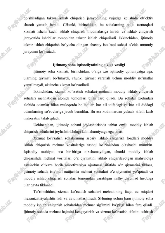 h sohalari tomonidan yaratilgan milliy daromad hisobiga ular qayta tiklanadi. to’rtinchidan, xizmat ko’rsatish sohalari mehnatining faqat oz miqdori mexanizatsiyalashtiriladi va avtomatlashtiradi. shuning uchun ham ijtimoiy soha moddiy ishlab chiqarish sohalaridan mehnat sig’imini ko’pligi bilan farq qiladi. ijtimoiy sohada mehnat hajmini kengaytirish va xizmat ko’rsatish sifatini oshirish asosan mehnat resurslarini sonini ko’paytirish mehnat hamda boshqarishni tashkil qilishning taraqqiylashgan usullarini qo’llash orqali amalga oshiriladi. beshinchidan, xizmat iste’mol predmeti hisoblanadi. mamlakatimizda xizmat ko’rsatish sohalarining xizmati asosan bepul ko’rsatiladi. bozor iqtisodiyotiga o’tish jarayonida respublikamizda ijtimoiy sohada ma’lum xizmat turlari pullik ko’rinishda amalga oshirilmoqda, lekin bunday xizmat ko’rsatishda ham ma’lum doiradagi ijtimoiy muhofazaga muhtoj toifadagi odamlarga ma’lum engiliklar berilmoqda. bepul xizmat bu ijtimoiy sohaning ijtimoiy madaniy (ta’lim, sog’liqni saqlash, madaniyat va h.k.) sohalari xizmatidir. bu xizmat turlarining rivojlanishi umumiy iste’mol jamg’armalari hisobidan olib boriladi. pullik xizmat turlariga uy-joy, kommunal xo’jaligi korxonalari, maishiy xizmat, aloqa, transport, sayohat va turizm, sport, dam olish sohalari, huquq tashkilotlari va …