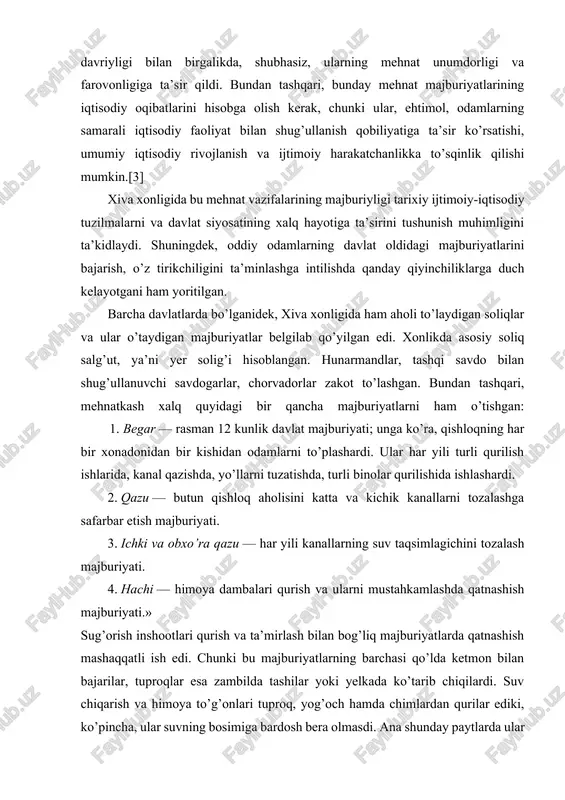 rni qurish ular ko’pincha suv bosimiga berilib, doimiy rekonstruktsiya qilishni talab qilgan. qayta qurishning bunday tsiklik xususiyati nafaqat mehnatga layoqatli aholining yukini oshiribgina qolmay, balki mavjud infratuzilmaning tabiiy kuchlarga bardosh bera olmasligini ham aks ettirdi. ushbu majburiy mehnat majburiyatlarining yuklanishi aholi uchun juda katta oqibatlarga olib keldi. mehnatkashlarning jismoniy va ruhiy zarari vazifalarning davriyligi bilan birgalikda, shubhasiz, ularning mehnat unumdorligi va farovonligiga ta’sir qildi. bundan tashqari, bunday mehnat majburiyatlarining iqtisodiy oqibatlarini hisobga olish kerak, chunki ular, ehtimol, odamlarning samarali iqtisodiy faoliyat bilan shug’ullanish qobiliyatiga ta’sir ko’rsatishi, umumiy iqtisodiy rivojlanish va ijtimoiy harakatchanlikka to’sqinlik qilishi mumkin.[3] xiva xonligida bu mehnat vazifalarining majburiyligi tarixiy ijtimoiy-iqtisodiy tuzilmalarni va davlat siyosatining xalq hayotiga ta’sirini tushunish muhimligini ta’kidlaydi. shuningdek, oddiy odamlarning davlat oldidagi majburiyatlarini bajarish, o’z tirikchiligini ta’minlashga intilishda qanday qiyinchiliklarga duch kelayotgani ham yoritilgan. barcha davlatlarda bo’lganidek, xiva xonligida ham aholi to’laydigan soliqlar va ular o’taydigan majburiyatlar belgilab qo’yilgan edi. xonlikda asosiy soliq salg’ut, …